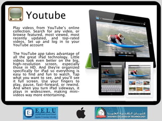 Youtube
Play videos from YouTube’s online
collection. Search for any video, or
browse featured, most viewed, most
recently updated, and top-rated
videos. Set up and log in to your
YouTube account

The YouTube app takes advantage of
all the great iPad technology. Little
videos look even better on the big,
high-resolution screen, especially
those in HD. And they're organized
specifically for iPad so everything is
easy to find and fun to watch. Tap
what you want to see, and you’ll see
it full screen. Use your fingers to
play, pause, fast-forward, or rewind.
And when you turn iPad sideways, it
plays in widescreen, making mini-
videos way more entertaining.
 