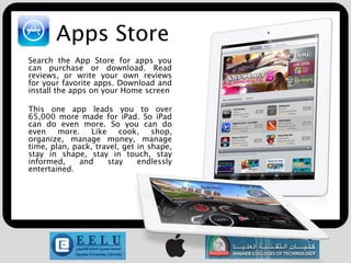 Apps Store
Search the App Store for apps you
can purchase or download. Read
reviews, or write your own reviews
for your favorite apps. Download and
install the apps on your Home screen

This one app leads you to over
65,000 more made for iPad. So iPad
can do even more. So you can do
even    more.    Like    cook,    shop,
organize, manage money, manage
time, plan, pack, travel, get in shape,
stay in shape, stay in touch, stay
informed,     and     stay    endlessly
entertained.
 