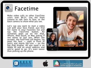 Facetime
Make video calls to other FaceTime
users over Wi-Fi. Use the front
camera to talk face to face, or the
back camera to share what you see.

Let’s say you want to start a video
call with your best friend. Just find
her name in your Favorites list and
tap the FaceTime button. An
invitation pops up on her iPad,
iPhone, iPod touch, or Mac asking if
she wants to join you. When she
accepts, the FaceTime call begins. Up
pops her face — right in front of
yours and nearly life-size — on the
big iPad display. All you need is an
Apple ID and an email address and
you’re good to go. It’s even easier
than picking up the phone.
 