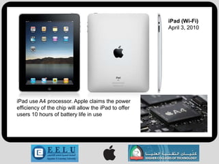 iPad (Wi-Fi)
                                                      April 3, 2010




iPad use A4 processor. Apple claims the power
efficiency of the chip will allow the iPad to offer
users 10 hours of battery life in use
 