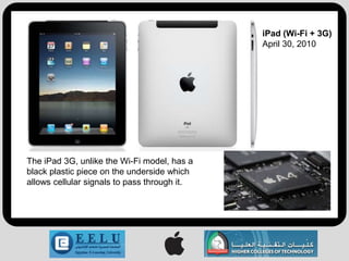 iPad (Wi-Fi + 3G)
                                              April 30, 2010




The iPad 3G, unlike the Wi-Fi model, has a
black plastic piece on the underside which
allows cellular signals to pass through it.
 