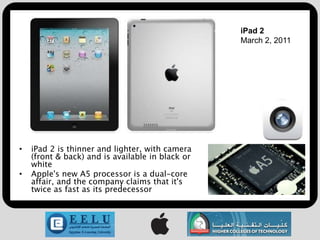 iPad 2
                                                  March 2, 2011




•   iPad 2 is thinner and lighter, with camera
    (front & back) and is available in black or
    white
•   Apple's new A5 processor is a dual-core
    affair, and the company claims that it's
    twice as fast as its predecessor
 