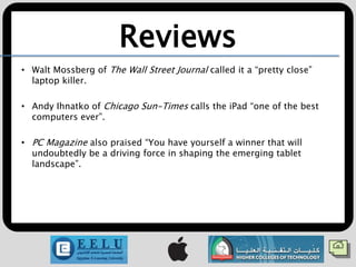 Reviews
• Walt Mossberg of The Wall Street Journal called it a “pretty close”
  laptop killer.

• Andy Ihnatko of Chicago Sun-Times calls the iPad “one of the best
  computers ever”.

• PC Magazine also praised “You have yourself a winner that will
  undoubtedly be a driving force in shaping the emerging tablet
  landscape”.
 