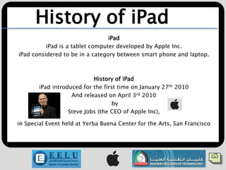 History of iPad
                                 iPad
          iPad is a tablet computer developed by Apple Inc.
iPad considered to be in a category between smart phone and laptop.



                           History of iPad
       iPad introduced for the first time on January 27th 2010
                   And released on April 3rd 2010
                                   by
                  Steve Jobs (the CEO of Apple Inc),

in Special Event held at Yerba Buena Center for the Arts, San Francisco
 
