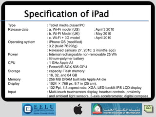 Specification of iPad
Type               : Tablet media player/PC
Release date       : a. Wi-Fi model (US)          : April 3 2010
                   : b. Wi-Fi Model (UK)          : May 2010
                   : c. Wi-Fi + 3G model          : April 2010
Operating system   : iPhone OS (modified)
                   : 3.2 (build 7B298g)
                   : Released January 27, 2010; 2 months ago)
Power              : Internal rechargeable non-removable 25 Wh
                   : lithium-polymer battery
CPU                : 1 GHz Apple A4
                   : PowerVR SGX 535 GPU
Storage            : capacity Flash memory
                   : 16, 32, and 64 GB
Memory             : 256 MB DRAM built into Apple A4 die
Display            : 1024 × 768 px, 9.7 in (25 cm),
                   : 132 Ppi, 4:3 aspect ratio, XGA, LED-backlit IPS LCD display
Input              : Multi-touch touchscreen display, headset controls, proximity
                   : and ambient light sensors, 3-axis accelerometer, digital compass
 