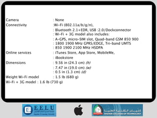 Camera                      : None
Connectivity                :Wi-Fi (802.11a/b/g/n),
                            : Bluetooth 2.1+EDR, USB :2.0/Dockconnector
                            : Wi-Fi + 3G model also includes:
                            : A-GPS, micro-SIM slot, Quad-band GSM 850 900
                            : 1800 1900 MHz GPRS/EDGE, Tri-band UMTS
                            : 850 1900 2100 MHz HSDPA
Online services             : iTunes Store, App Store, MobileMe,
                            : iBookstore
Dimensions                  : 9.56 in (24.3 cm) (h)
                            : 7.47 in (19.0 cm) (w)
                            : 0.5 in (1.3 cm) (d)
Weight Wi-Fi model          : 1.5 lb (680 g)
Wi-Fi + 3G model : 1.6 lb (730 g)
 