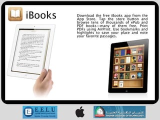 iBooks   Download the free iBooks app from the
         App Store. Tap the store button and
         browse tens of thousands of ePub and
         PDF books—many of them free. Print
         PDFs using AirPrint. Use bookmarks and
         highlights to save your place and note
         your favorite passages.
 