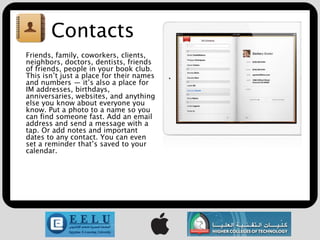 Contacts
Friends, family, coworkers, clients,
neighbors, doctors, dentists, friends
of friends, people in your book club.
This isn’t just a place for their names
and numbers — it’s also a place for
IM addresses, birthdays,
anniversaries, websites, and anything
else you know about everyone you
know. Put a photo to a name so you
can find someone fast. Add an email
address and send a message with a
tap. Or add notes and important
dates to any contact. You can even
set a reminder that’s saved to your
calendar.
 