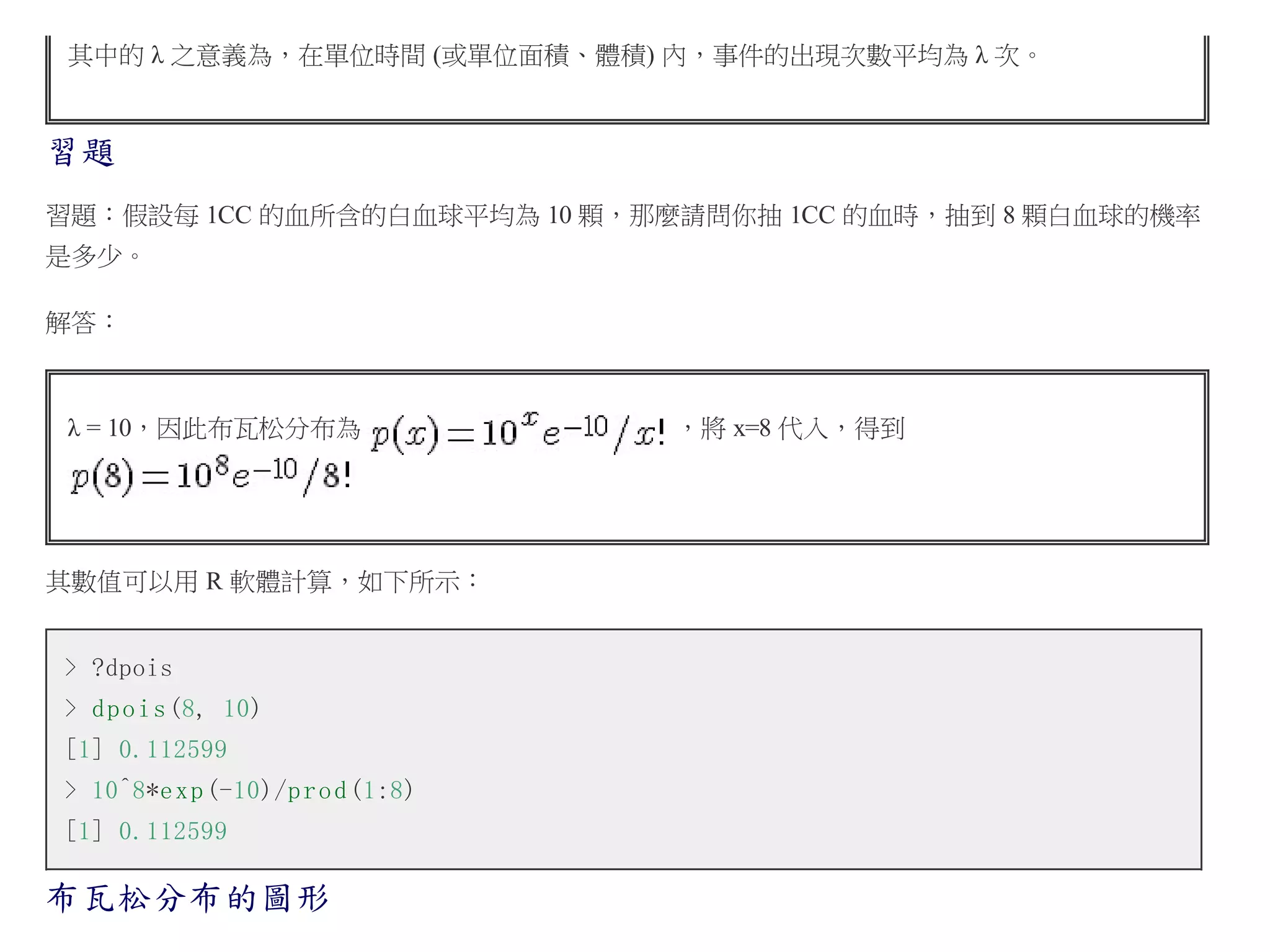 其中的 λ 之意義為，在單位時間 (或單位面積、體積) 內，事件的出現次數平均為 λ 次。

習題
習題：假設每 1CC 的血所含的白血球平均為 10 顆，那麼請問你抽 1CC 的血時，抽到 8 顆白血球的機率
是多少。
解答：

λ = 10，因此布瓦松分布為

其數值可以用 R 軟體計算，如下所示：
> ?dpois
> d p o i s (8, 10)
[1] 0.112599
> 10^8*e x p (-10)/p r o d (1:8)
[1] 0.112599

布瓦松分布的圖形

，將 x=8 代入，得到

 