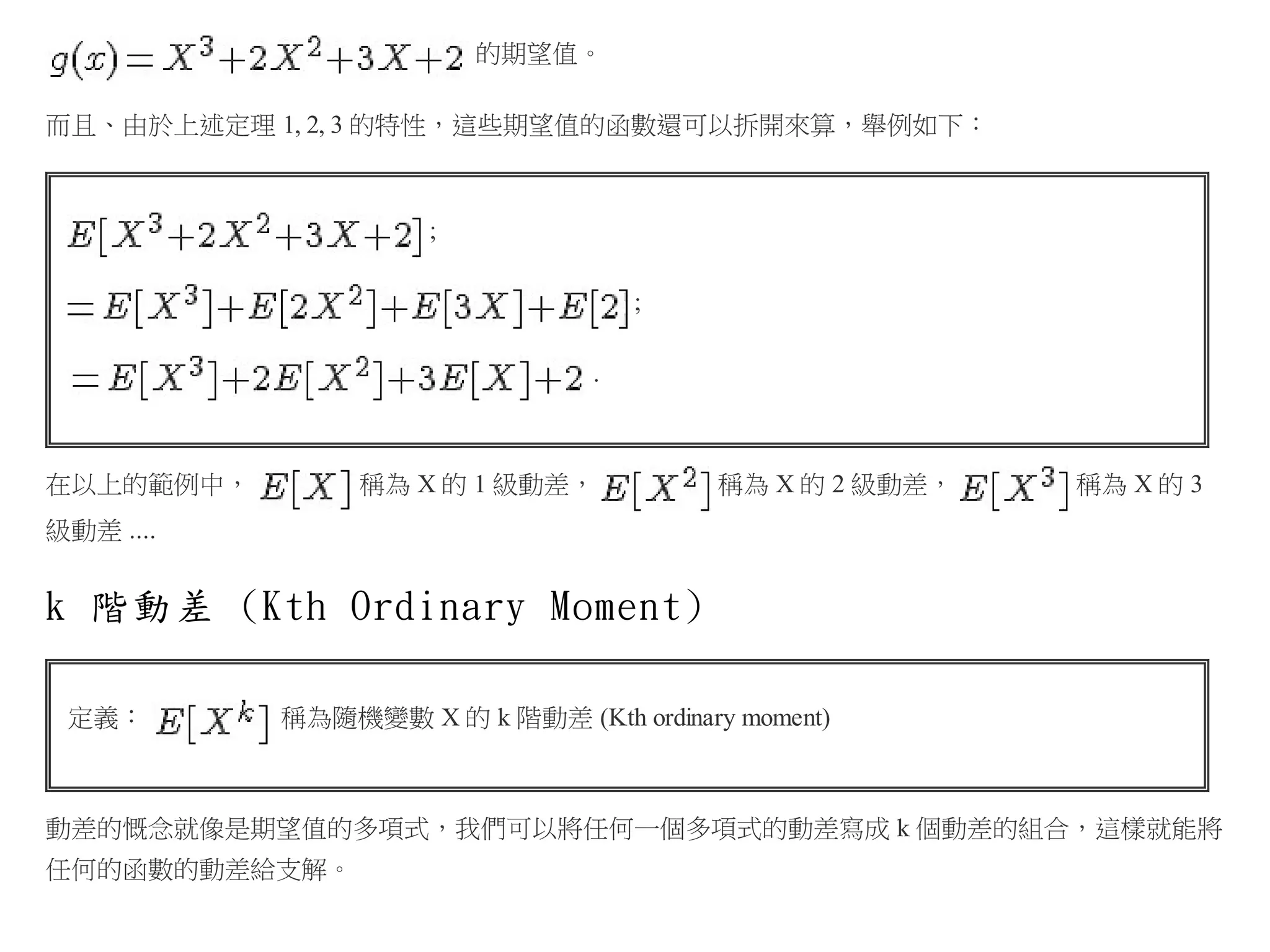 的期望值。
而且、由於上述定理 1, 2, 3 的特性，這些期望值的函數還可以拆開來算，舉例如下：

;
;
.

在以上的範例中，

稱為 X 的 1 級動差，

稱為 X 的 2 級動差，

稱為 X 的 3

級動差 ....

k 階動差 (Kth Ordinary Moment)
定義：

稱為隨機變數 X 的 k 階動差 (Kth ordinary moment)

動差的慨念就像是期望值的多項式，我們可以將任何一個多項式的動差寫成 k 個動差的組合，這樣就能將
任何的函數的動差給支解。

 