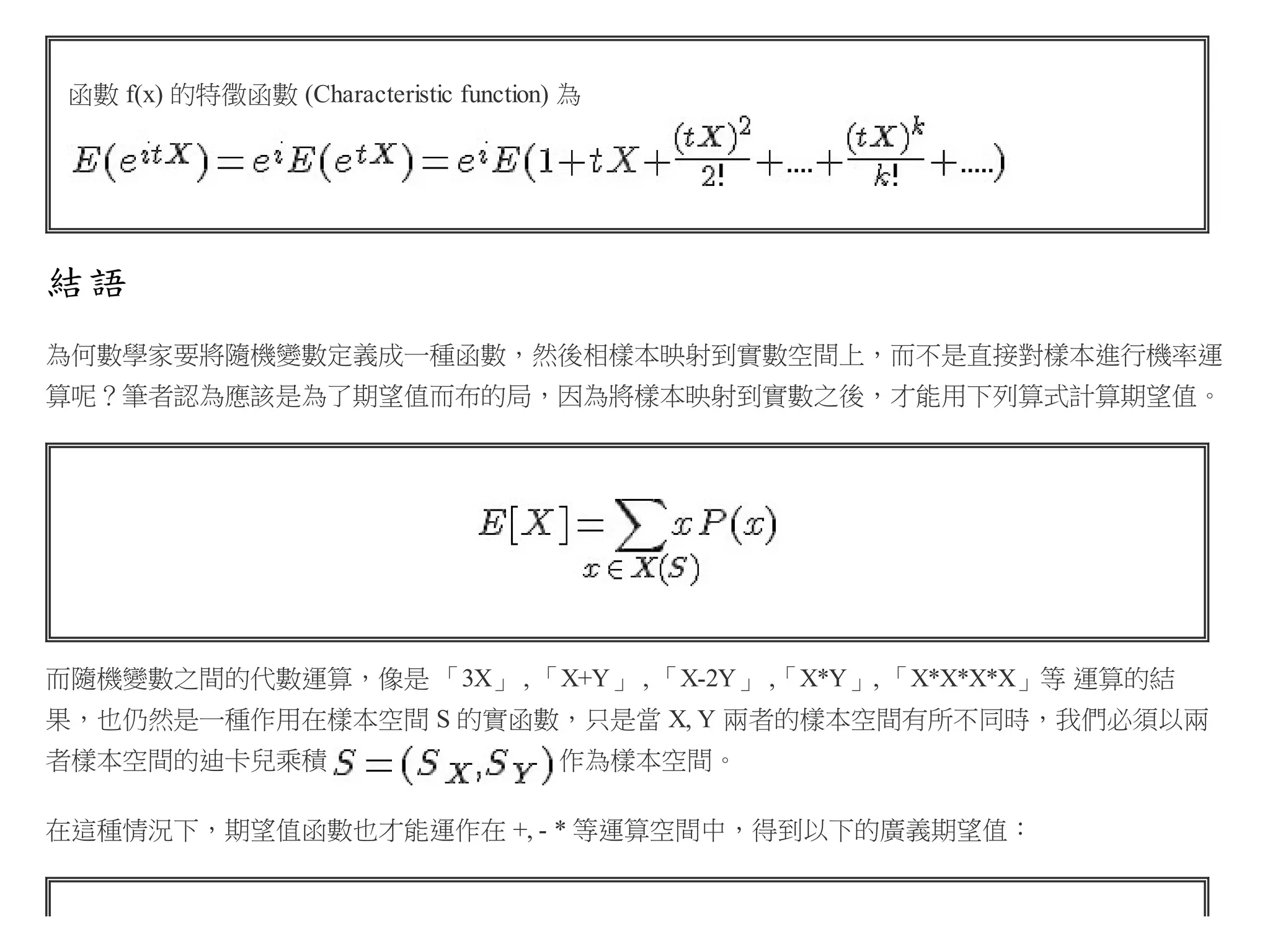 函數 f(x) 的特徵函數 (Characteristic function) 為

結語
為何數學家要將隨機變數定義成一種函數，然後相樣本映射到實數空間上，而不是直接對樣本進行機率運
算呢？筆者認為應該是為了期望值而布的局，因為將樣本映射到實數之後，才能用下列算式計算期望值。

而隨機變數之間的代數運算，像是 「3X」 , 「X+Y」 , 「X-2Y」 ,「X*Y」, 「X*X*X*X」等 運算的結
果，也仍然是一種作用在樣本空間 S 的實函數，只是當 X, Y 兩者的樣本空間有所不同時，我們必須以兩
者樣本空間的迪卡兒乘積

作為樣本空間。

在這種情況下，期望值函數也才能運作在 +, - * 等運算空間中，得到以下的廣義期望值：

 