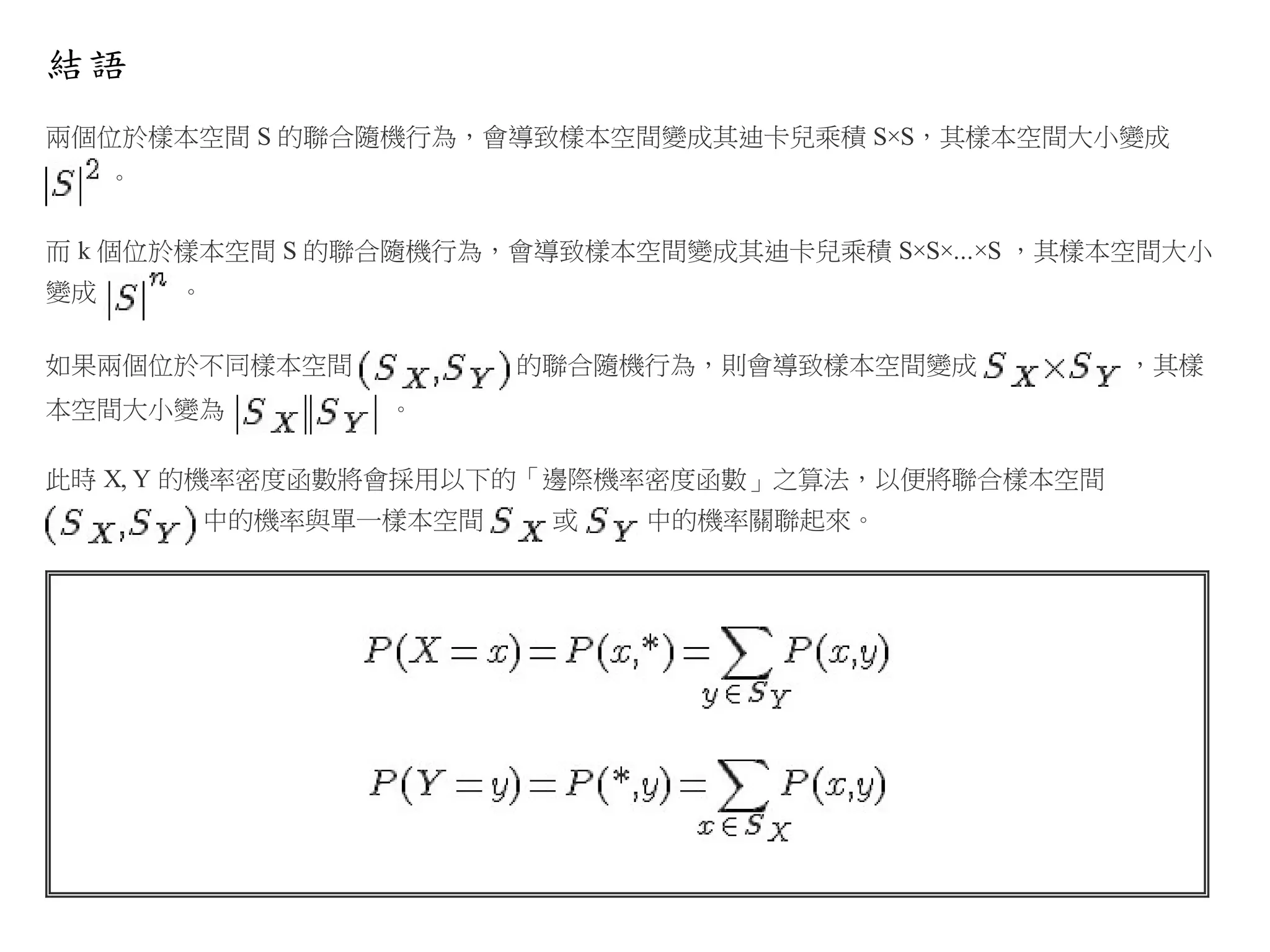 結語
兩個位於樣本空間 S 的聯合隨機行為，會導致樣本空間變成其迪卡兒乘積 S×S，其樣本空間大小變成
。
而 k 個位於樣本空間 S 的聯合隨機行為，會導致樣本空間變成其迪卡兒乘積 S×S×...×S ，其樣本空間大小
變成

。

如果兩個位於不同樣本空間
本空間大小變為

的聯合隨機行為，則會導致樣本空間變成
。

此時 X, Y 的機率密度函數將會採用以下的「邊際機率密度函數」之算法，以便將聯合樣本空間
中的機率與單一樣本空間

或

中的機率關聯起來。

，其樣

 