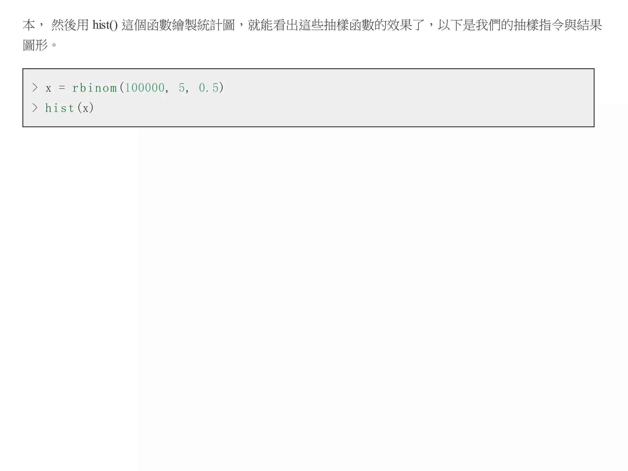 本， 然後用 hist() 這個函數繪製統計圖，就能看出這些抽樣函數的效果了，以下是我們的抽樣指令與結果
圖形。
> x = r b i n o m (100000, 5, 0.5)
> h i s t (x)

 