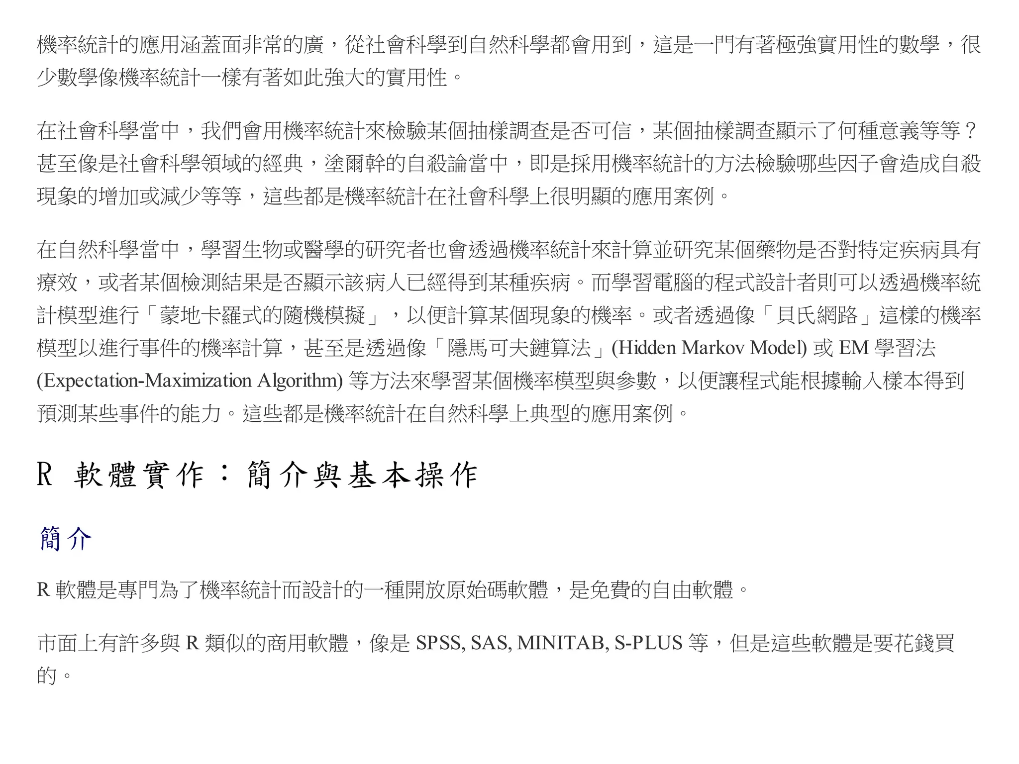 機率統計的應用涵蓋面非常的廣，從社會科學到自然科學都會用到，這是一門有著極強實用性的數學，很
少數學像機率統計一樣有著如此強大的實用性。
在社會科學當中，我們會用機率統計來檢驗某個抽樣調查是否可信，某個抽樣調查顯示了何種意義等等？
甚至像是社會科學領域的經典，塗爾幹的自殺論當中，即是採用機率統計的方法檢驗哪些因子會造成自殺
現象的增加或減少等等，這些都是機率統計在社會科學上很明顯的應用案例。
在自然科學當中，學習生物或醫學的研究者也會透過機率統計來計算並研究某個藥物是否對特定疾病具有
療效，或者某個檢測結果是否顯示該病人已經得到某種疾病。而學習電腦的程式設計者則可以透過機率統
計模型進行「蒙地卡羅式的隨機模擬」，以便計算某個現象的機率。或者透過像「貝氏網路」這樣的機率
模型以進行事件的機率計算，甚至是透過像「隱馬可夫鏈算法」(Hidden Markov Model) 或 EM 學習法
(Expectation-Maximization Algorithm) 等方法來學習某個機率模型與參數，以便讓程式能根據輸入樣本得到
預測某些事件的能力。這些都是機率統計在自然科學上典型的應用案例。

R 軟體實作：簡介與基本操作
簡介
R 軟體是專門為了機率統計而設計的一種開放原始碼軟體，是免費的自由軟體。
市面上有許多與 R 類似的商用軟體，像是 SPSS, SAS, MINITAB, S-PLUS 等，但是這些軟體是要花錢買
的。

 