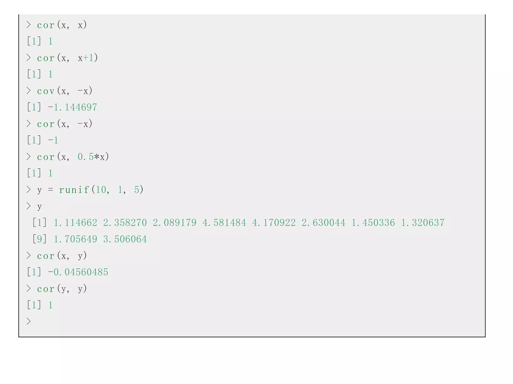 > c o r (x, x)
[1] 1
> c o r (x, x+1)
[1] 1
> c o v (x, -x)
[1] -1.144697
> c o r (x, -x)
[1] -1
> c o r (x, 0.5*x)
[1] 1
> y = r u n i f (10, 1, 5)
> y
[1] 1.114662 2.358270 2.089179 4.581484 4.170922 2.630044 1.450336 1.320637
[9] 1.705649 3.506064
> c o r (x, y)
[1] -0.04560485
> c o r (y, y)
[1] 1
>

 