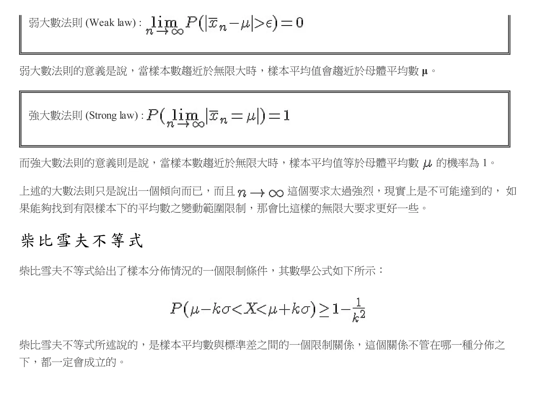 弱大數法則 (Weak law) :

弱大數法則的意義是說，當樣本數趨近於無限大時，樣本平均值會趨近於母體平均數 μ。

強大數法則 (Strong law) :

而強大數法則的意義則是說，當樣本數趨近於無限大時，樣本平均值等於母體平均數
上述的大數法則只是說出一個傾向而已，而且

的機率為 1。

這個要求太過強烈，現實上是不可能達到的， 如

果能夠找到有限樣本下的平均數之變動範圍限制，那會比這樣的無限大要求更好一些。

柴比雪夫不等式
柴比雪夫不等式給出了樣本分佈情況的一個限制條件，其數學公式如下所示：

柴比雪夫不等式所述說的，是樣本平均數與標準差之間的一個限制關係，這個關係不管在哪一種分佈之
下，都一定會成立的。

 