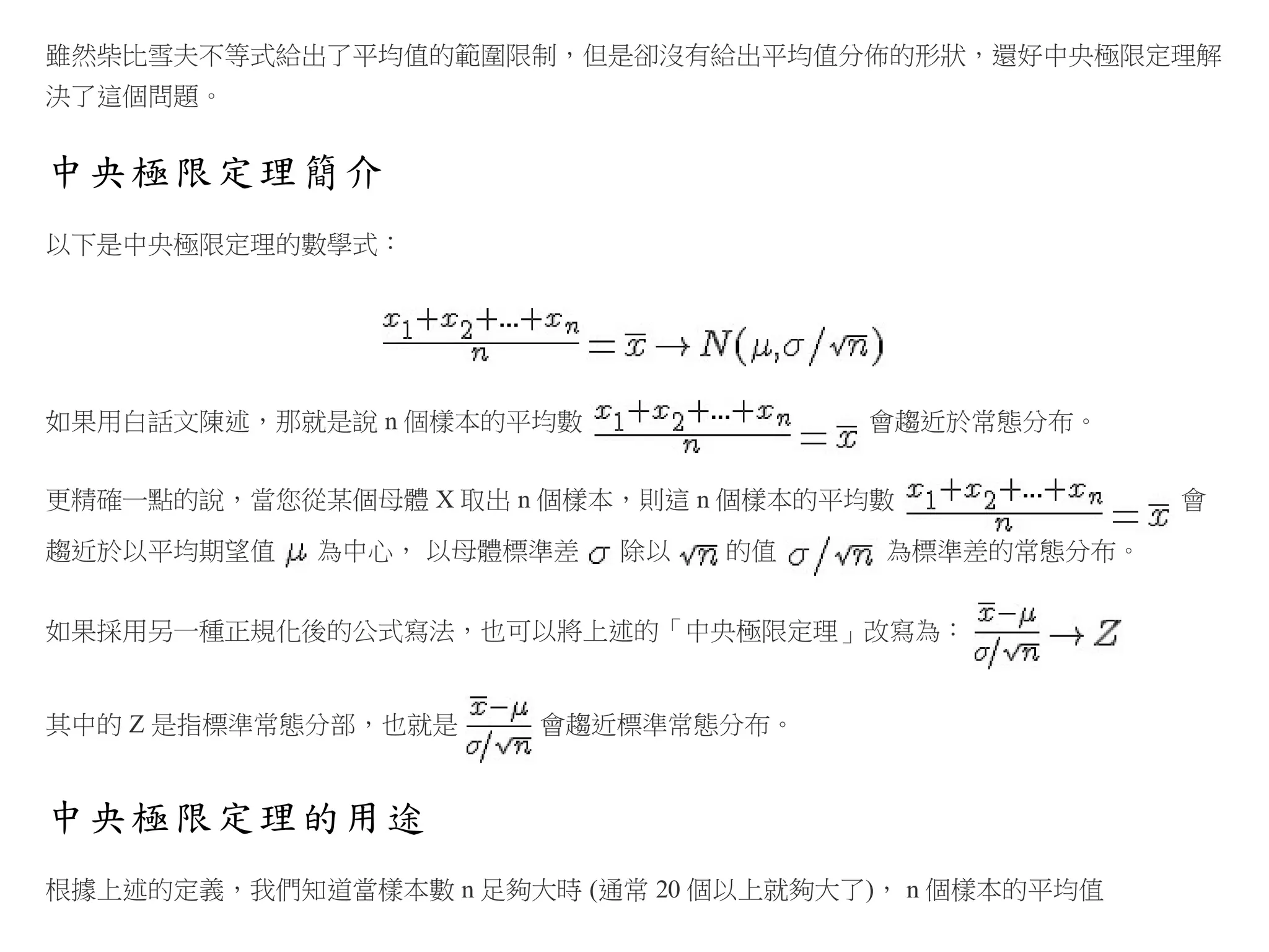 雖然柴比雪夫不等式給出了平均值的範圍限制，但是卻沒有給出平均值分佈的形狀，還好中央極限定理解
決了這個問題。

中央極限定理簡介
以下是中央極限定理的數學式：

如果用白話文陳述，那就是說 n 個樣本的平均數

會趨近於常態分布。

更精確一點的說，當您從某個母體 X 取出 n 個樣本，則這 n 個樣本的平均數
趨近於以平均期望值

為中心， 以母體標準差

除以

的值

為標準差的常態分布。

如果採用另一種正規化後的公式寫法，也可以將上述的「中央極限定理」改寫為：

其中的 Z 是指標準常態分部，也就是

會趨近標準常態分布。

中央極限定理的用途
根據上述的定義，我們知道當樣本數 n 足夠大時 (通常 20 個以上就夠大了)， n 個樣本的平均值

會

 