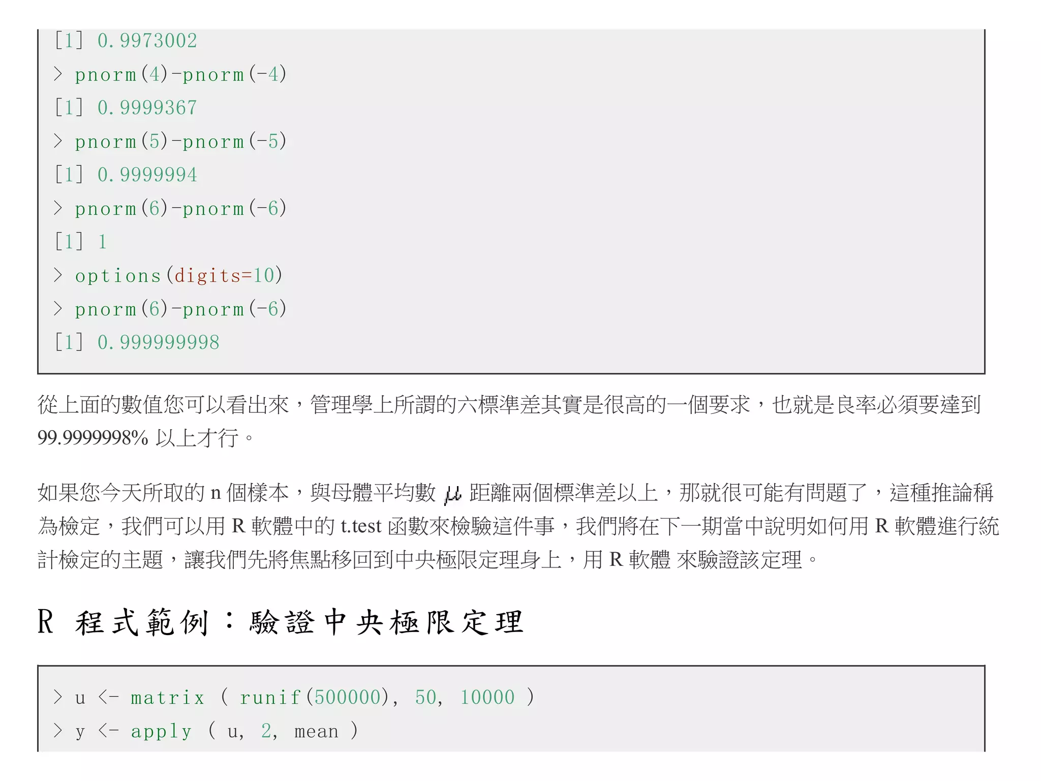 [1] 0.9973002
> p n o r m (4)-p n o r m (-4)
[1] 0.9999367
> p n o r m (5)-p n o r m (-5)
[1] 0.9999994
> p n o r m (6)-p n o r m (-6)
[1] 1
> o p t i o n s (digits=10)
> p n o r m (6)-p n o r m (-6)
[1] 0.999999998
從上面的數值您可以看出來，管理學上所謂的六標準差其實是很高的一個要求，也就是良率必須要達到
99.9999998% 以上才行。
如果您今天所取的 n 個樣本，與母體平均數

距離兩個標準差以上，那就很可能有問題了，這種推論稱

為檢定，我們可以用 R 軟體中的 t.test 函數來檢驗這件事，我們將在下一期當中說明如何用 R 軟體進行統
計檢定的主題，讓我們先將焦點移回到中央極限定理身上，用 R 軟體 來驗證該定理。

R 程式範例：驗證中央極限定理
> u <- m a t r i x ( r u n i f (500000), 50, 10000 )
> y <- a p p l y ( u, 2, mean )

 