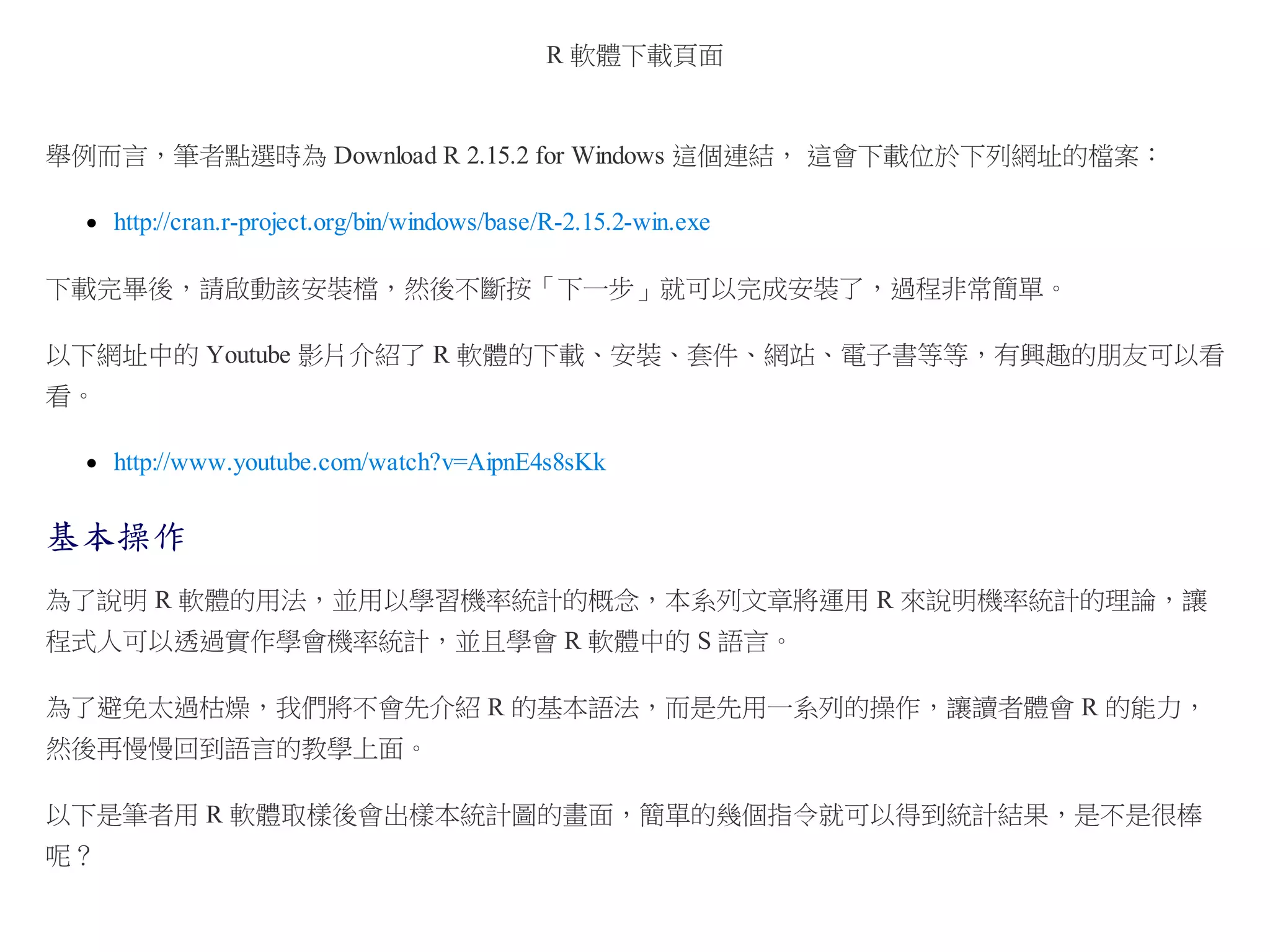 R 軟體下載頁面

舉例而言，筆者點選時為 Download R 2.15.2 for Windows 這個連結， 這會下載位於下列網址的檔案：
http://cran.r-project.org/bin/windows/base/R-2.15.2-win.exe
下載完畢後，請啟動該安裝檔，然後不斷按「下一步」就可以完成安裝了，過程非常簡單。
以下網址中的 Youtube 影片介紹了 R 軟體的下載、安裝、套件、網站、電子書等等，有興趣的朋友可以看
看。
http://www.youtube.com/watch?v=AipnE4s8sKk

基本操作
為了說明 R 軟體的用法，並用以學習機率統計的概念，本系列文章將運用 R 來說明機率統計的理論，讓
程式人可以透過實作學會機率統計，並且學會 R 軟體中的 S 語言。
為了避免太過枯燥，我們將不會先介紹 R 的基本語法，而是先用一系列的操作，讓讀者體會 R 的能力，
然後再慢慢回到語言的教學上面。
以下是筆者用 R 軟體取樣後會出樣本統計圖的畫面，簡單的幾個指令就可以得到統計結果，是不是很棒
呢？

 