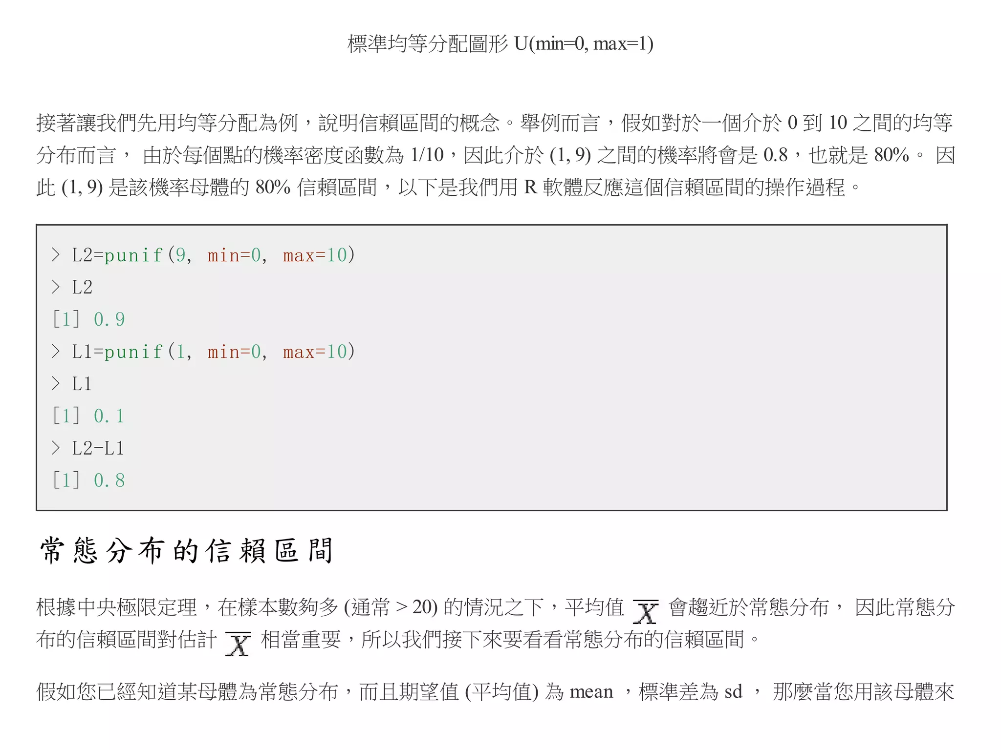 標準均等分配圖形 U(min=0, max=1)

接著讓我們先用均等分配為例，說明信賴區間的概念。舉例而言，假如對於一個介於 0 到 10 之間的均等
分布而言， 由於每個點的機率密度函數為 1/10，因此介於 (1, 9) 之間的機率將會是 0.8，也就是 80%。 因
此 (1, 9) 是該機率母體的 80% 信賴區間，以下是我們用 R 軟體反應這個信賴區間的操作過程。
> L2=p u n i f (9, min=0, max=10)
> L2
[1] 0.9
> L1=p u n i f (1, min=0, max=10)
> L1
[1] 0.1
> L2-L1
[1] 0.8

常態分布的信賴區間
根據中央極限定理，在樣本數夠多 (通常 > 20) 的情況之下，平均值
布的信賴區間對估計

會趨近於常態分布， 因此常態分

相當重要，所以我們接下來要看看常態分布的信賴區間。

假如您已經知道某母體為常態分布，而且期望值 (平均值) 為 mean ，標準差為 sd ， 那麼當您用該母體來

 