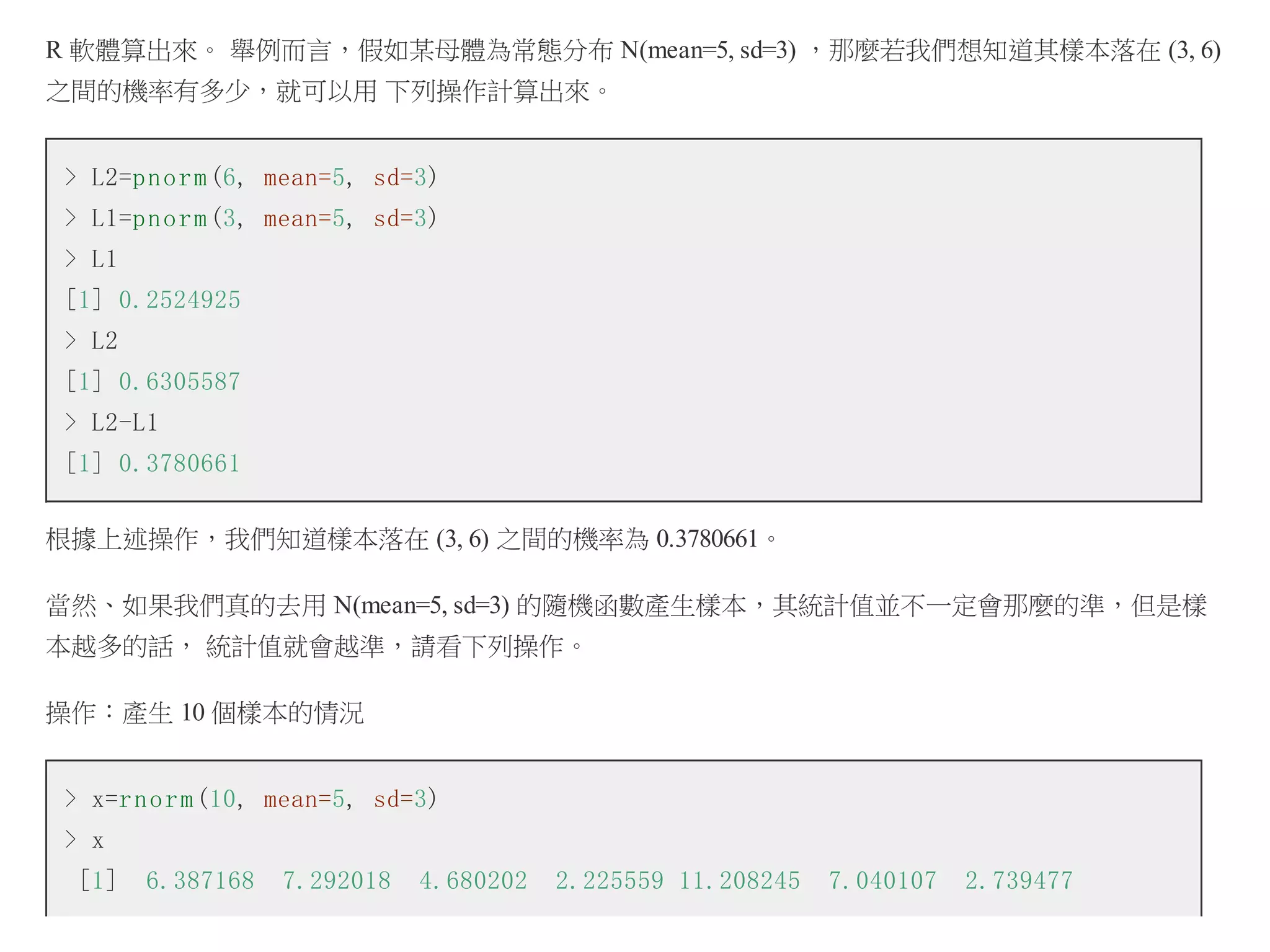 R 軟體算出來。 舉例而言，假如某母體為常態分布 N(mean=5, sd=3) ，那麼若我們想知道其樣本落在 (3, 6)
之間的機率有多少，就可以用 下列操作計算出來。
> L2=p n o r m (6, mean=5, sd=3)
> L1=p n o r m (3, mean=5, sd=3)
> L1
[1] 0.2524925
> L2
[1] 0.6305587
> L2-L1
[1] 0.3780661
根據上述操作，我們知道樣本落在 (3, 6) 之間的機率為 0.3780661。
當然、如果我們真的去用 N(mean=5, sd=3) 的隨機函數產生樣本，其統計值並不一定會那麼的準，但是樣
本越多的話， 統計值就會越準，請看下列操作。
操作：產生 10 個樣本的情況
> x=r n o r m (10, mean=5, sd=3)
> x
[1]

6.387168

7.292018

4.680202

2.225559 11.208245

7.040107

2.739477

 