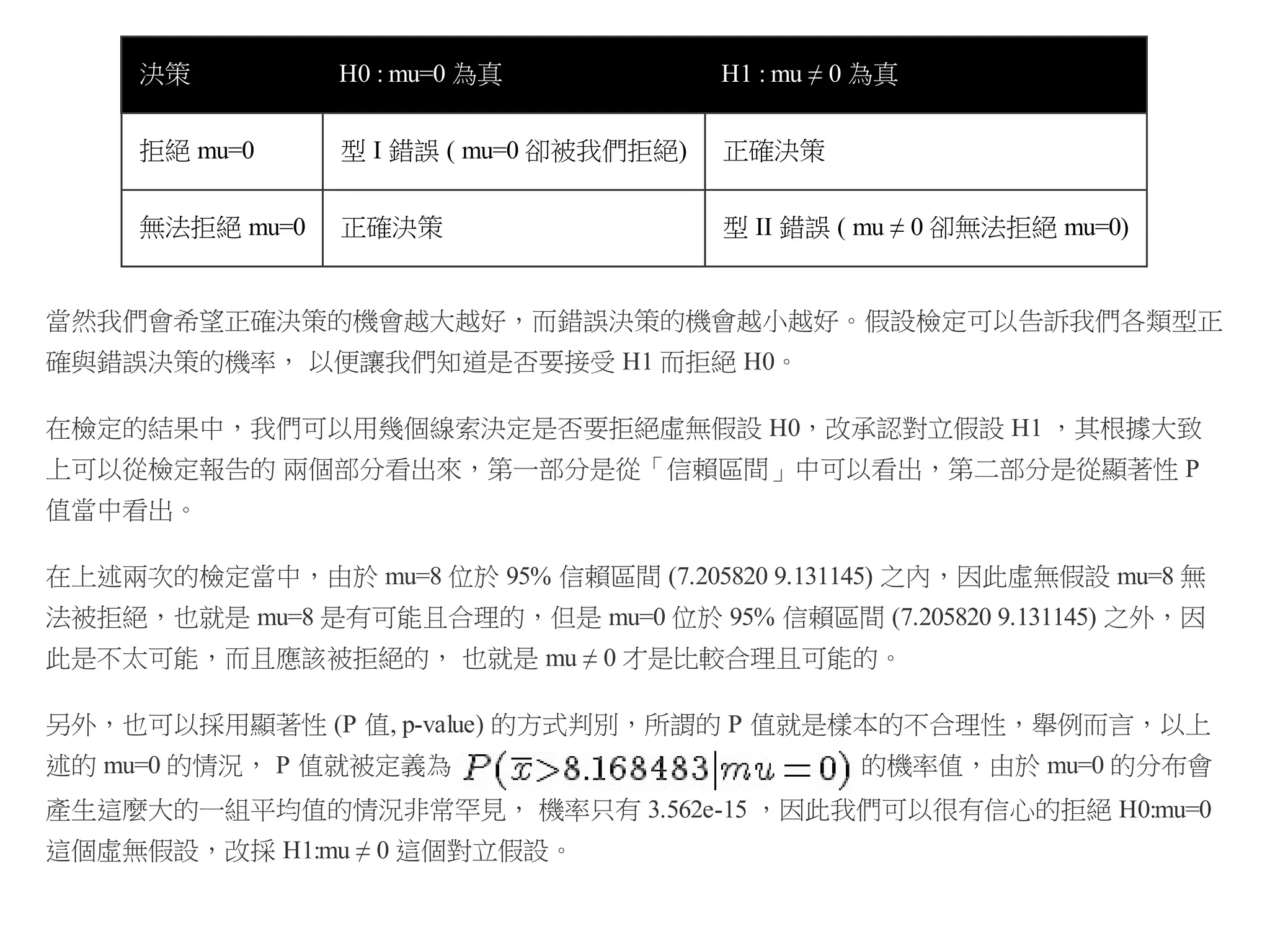決策

H0 : mu=0 為真

H1 : mu ≠ 0 為真

拒絕 mu=0

型 I 錯誤 ( mu=0 卻被我們拒絕)

正確決策

無法拒絕 mu=0

正確決策

型 II 錯誤 ( mu ≠ 0 卻無法拒絕 mu=0)

當然我們會希望正確決策的機會越大越好，而錯誤決策的機會越小越好。假設檢定可以告訴我們各類型正
確與錯誤決策的機率， 以便讓我們知道是否要接受 H1 而拒絕 H0。
在檢定的結果中，我們可以用幾個線索決定是否要拒絕虛無假設 H0，改承認對立假設 H1 ，其根據大致
上可以從檢定報告的 兩個部分看出來，第一部分是從「信賴區間」中可以看出，第二部分是從顯著性 P
值當中看出。
在上述兩次的檢定當中，由於 mu=8 位於 95% 信賴區間 (7.205820 9.131145) 之內，因此虛無假設 mu=8 無
法被拒絕，也就是 mu=8 是有可能且合理的，但是 mu=0 位於 95% 信賴區間 (7.205820 9.131145) 之外，因
此是不太可能，而且應該被拒絕的， 也就是 mu ≠ 0 才是比較合理且可能的。
另外，也可以採用顯著性 (P 值, p-value) 的方式判別，所謂的 P 值就是樣本的不合理性，舉例而言，以上
述的 mu=0 的情況， P 值就被定義為

的機率值，由於 mu=0 的分布會

產生這麼大的一組平均值的情況非常罕見， 機率只有 3.562e-15 ，因此我們可以很有信心的拒絕 H0:mu=0
這個虛無假設，改採 H1:mu ≠ 0 這個對立假設。

 