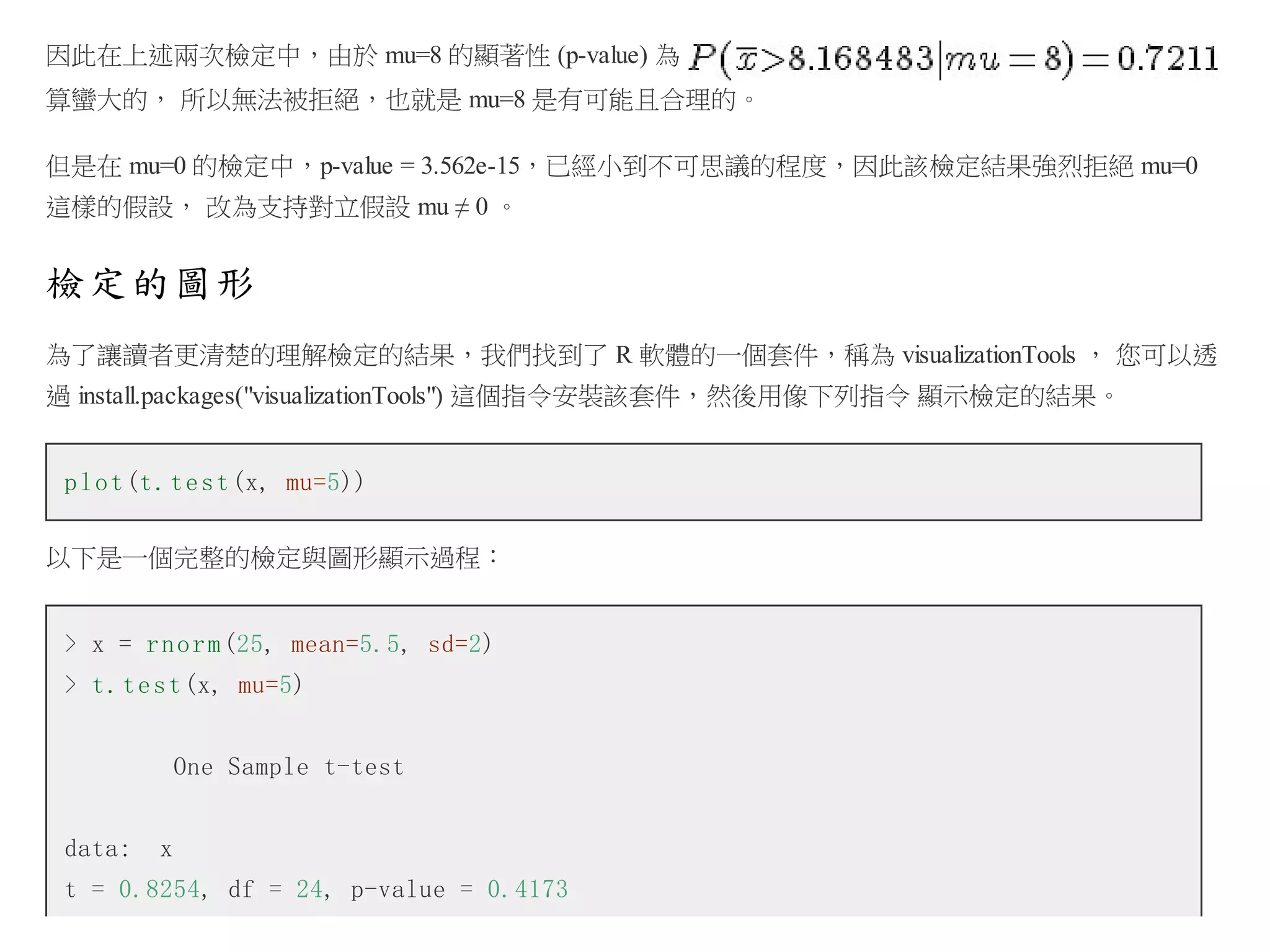 因此在上述兩次檢定中，由於 mu=8 的顯著性 (p-value) 為
算蠻大的， 所以無法被拒絕，也就是 mu=8 是有可能且合理的。
但是在 mu=0 的檢定中，p-value = 3.562e-15，已經小到不可思議的程度，因此該檢定結果強烈拒絕 mu=0
這樣的假設， 改為支持對立假設 mu ≠ 0 。

檢定的圖形
為了讓讀者更清楚的理解檢定的結果，我們找到了 R 軟體的一個套件，稱為 visualizationTools ， 您可以透
過 install.packages("visualizationTools") 這個指令安裝該套件，然後用像下列指令 顯示檢定的結果。
p l o t (t . t e s t (x, mu=5))
以下是一個完整的檢定與圖形顯示過程：
> x = r n o r m (25, mean=5.5, sd=2)
> t . t e s t (x, mu=5)
One Sample t-test
data:

x

t = 0.8254, df = 24, p-value = 0.4173

 