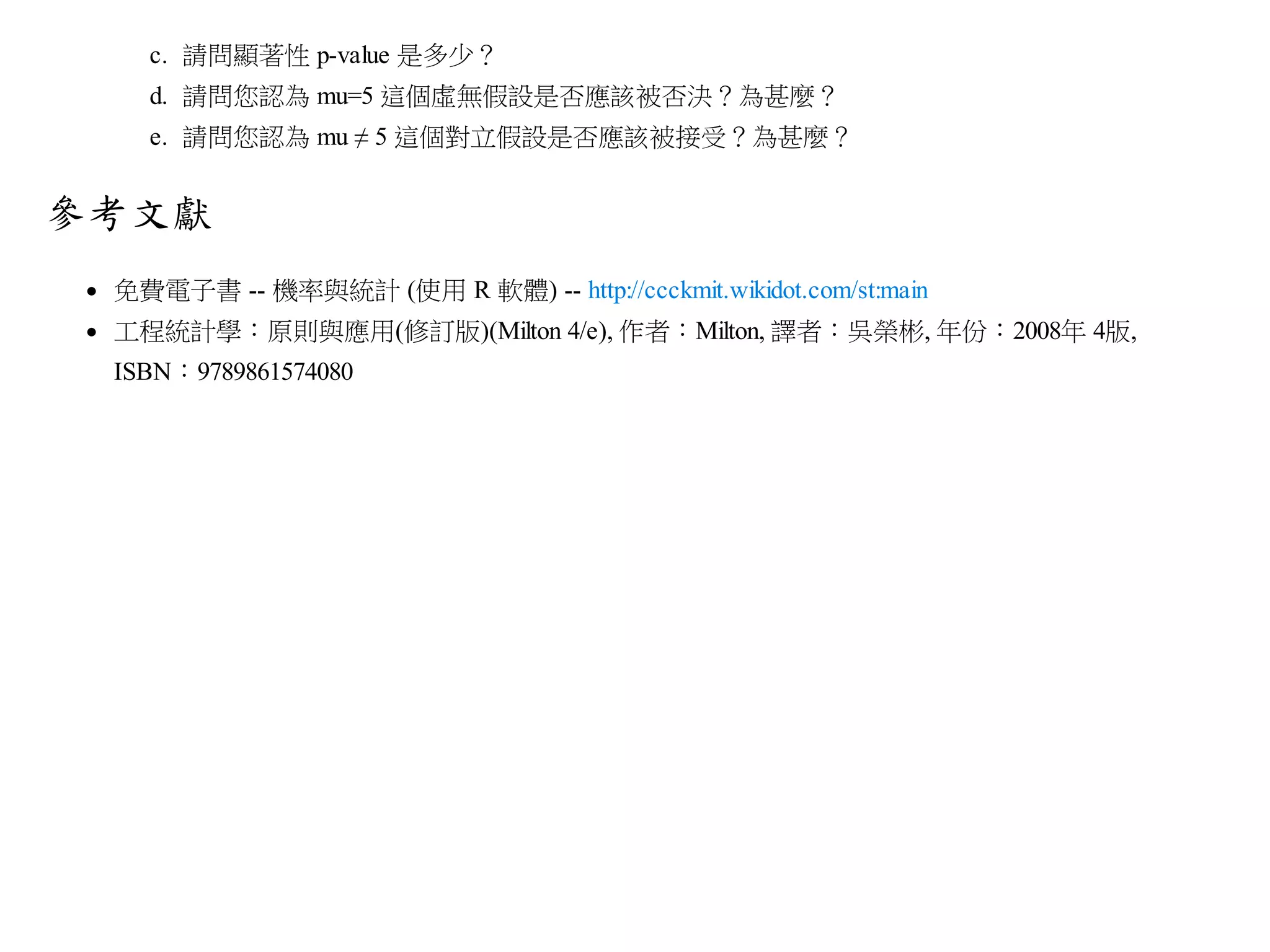 c. 請問顯著性 p-value 是多少？
d. 請問您認為 mu=5 這個虛無假設是否應該被否決？為甚麼？
e. 請問您認為 mu ≠ 5 這個對立假設是否應該被接受？為甚麼？

參考文獻
免費電子書 -- 機率與統計 (使用 R 軟體) -- http://ccckmit.wikidot.com/st:main
工程統計學：原則與應用(修訂版)(Milton 4/e), 作者：Milton, 譯者：吳榮彬, 年份：2008年 4版,
ISBN：9789861574080

 
