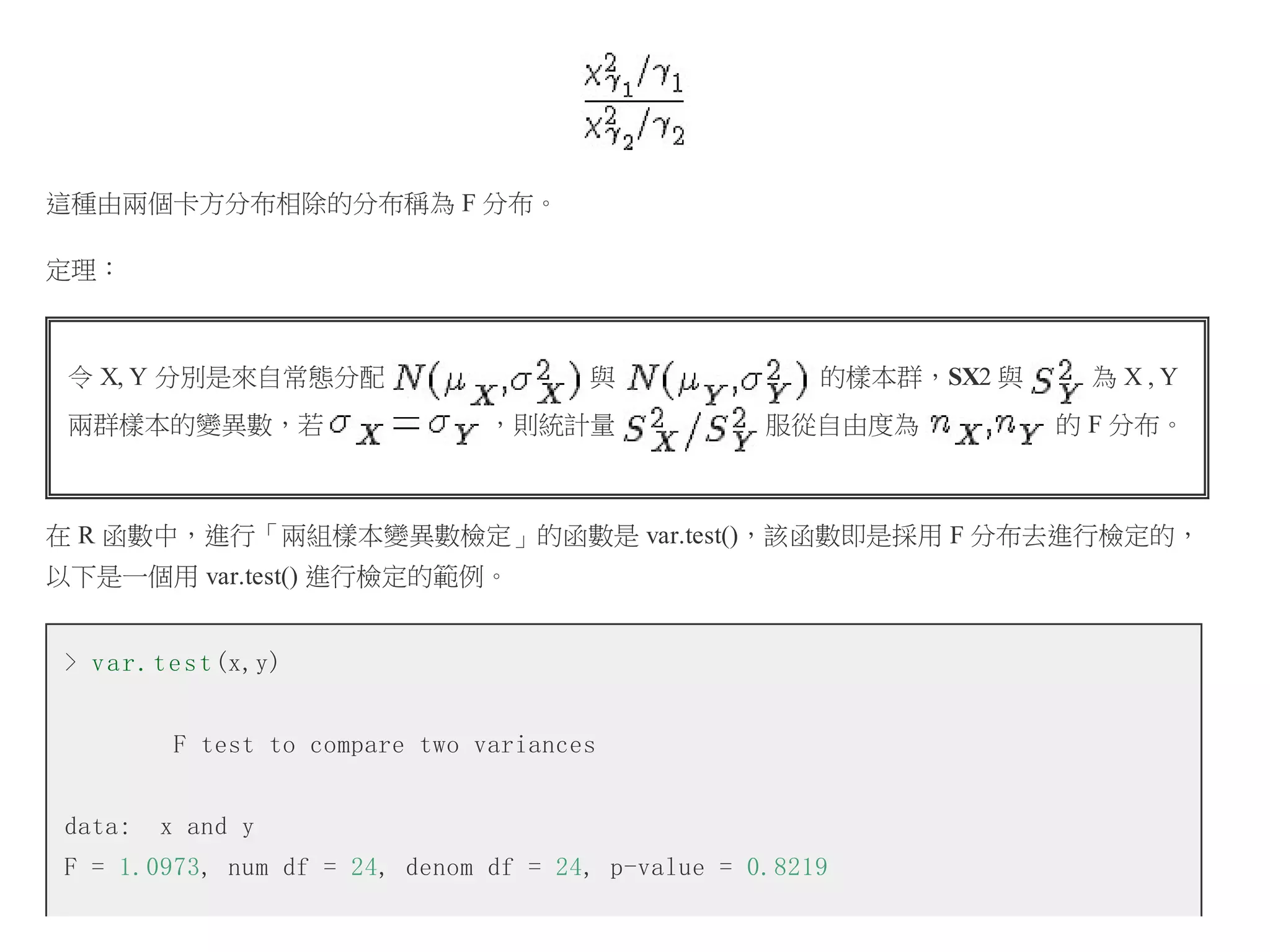 這種由兩個卡方分布相除的分布稱為 F 分布。
定理：

令 X, Y 分別是來自常態分配
兩群樣本的變異數，若

與
，則統計量

的樣本群，SX2 與
服從自由度為

為X,Y
的 F 分布。

在 R 函數中，進行「兩組樣本變異數檢定」的函數是 var.test()，該函數即是採用 F 分布去進行檢定的，
以下是一個用 var.test() 進行檢定的範例。
> v a r . t e s t (x,y)
F test to compare two variances
data:

x and y

F = 1.0973, num df = 24, denom df = 24, p-value = 0.8219

 