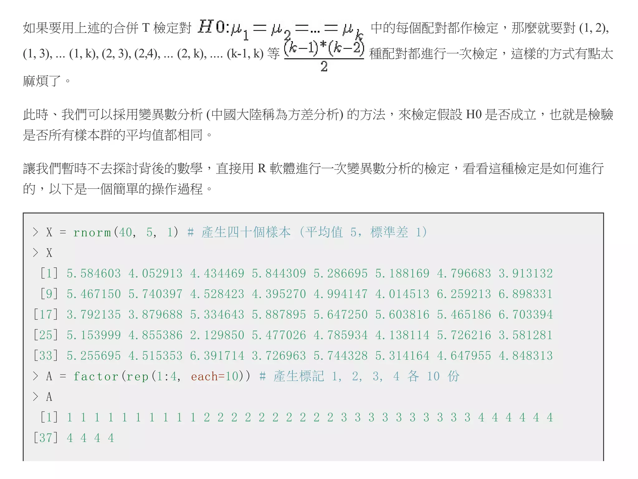 如果要用上述的合併 T 檢定對

中的每個配對都作檢定，那麼就要對 (1, 2),

(1, 3), ... (1, k), (2, 3), (2,4), ... (2, k), .... (k-1, k) 等

種配對都進行一次檢定，這樣的方式有點太

麻煩了。
此時、我們可以採用變異數分析 (中國大陸稱為方差分析) 的方法，來檢定假設 H0 是否成立，也就是檢驗
是否所有樣本群的平均值都相同。
讓我們暫時不去探討背後的數學，直接用 R 軟體進行一次變異數分析的檢定，看看這種檢定是如何進行
的，以下是一個簡單的操作過程。
> X = r n o r m (40, 5, 1) # 產生四十個樣本 (平均值 5，標準差 1)
> X
[1] 5.584603 4.052913 4.434469 5.844309 5.286695 5.188169 4.796683 3.913132
[9] 5.467150 5.740397 4.528423 4.395270 4.994147 4.014513 6.259213 6.898331
[17] 3.792135 3.879688 5.334643 5.887895 5.647250 5.603816 5.465186 6.703394
[25] 5.153999 4.855386 2.129850 5.477026 4.785934 4.138114 5.726216 3.581281
[33] 5.255695 4.515353 6.391714 3.726963 5.744328 5.314164 4.647955 4.848313
> A = f a c t o r (r e p (1:4, each=10)) # 產生標記 1, 2, 3, 4 各 10 份
> A
[1] 1 1 1 1 1 1 1 1 1 1 2 2 2 2 2 2 2 2 2 2 3 3 3 3 3 3 3 3 3 3 4 4 4 4 4 4
[37] 4 4 4 4

 