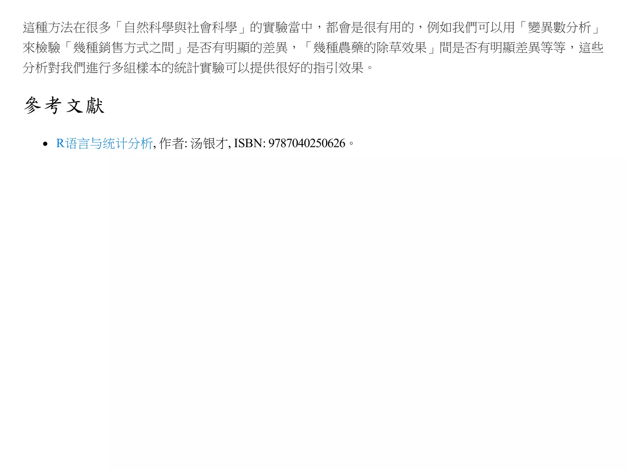 這種方法在很多「自然科學與社會科學」的實驗當中，都會是很有用的，例如我們可以用「變異數分析」
來檢驗「幾種銷售方式之間」是否有明顯的差異，「幾種農藥的除草效果」間是否有明顯差異等等，這些
分析對我們進行多組樣本的統計實驗可以提供很好的指引效果。

參考文獻
R语言与统计分析, 作者: 汤银才, ISBN: 9787040250626。

 