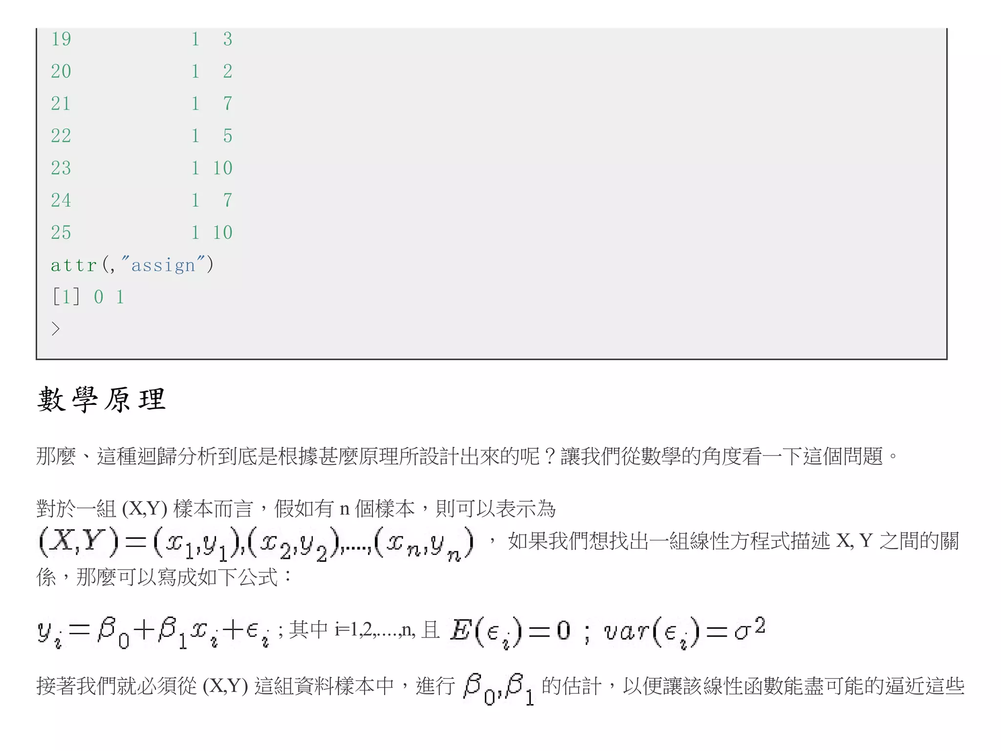 19

1

3

20

1

2

21

1

7

22

1

5

23

1 10

24

1

25

1 10

7

a t t r (,"assign")
[1] 0 1
>

數學原理
那麼、這種迴歸分析到底是根據甚麼原理所設計出來的呢？讓我們從數學的角度看一下這個問題。
對於一組 (X,Y) 樣本而言，假如有 n 個樣本，則可以表示為
， 如果我們想找出一組線性方程式描述 X, Y 之間的關
係，那麼可以寫成如下公式：
; 其中 i=1,2,....,n, 且
接著我們就必須從 (X,Y) 這組資料樣本中，進行

的估計，以便讓該線性函數能盡可能的逼近這些

 