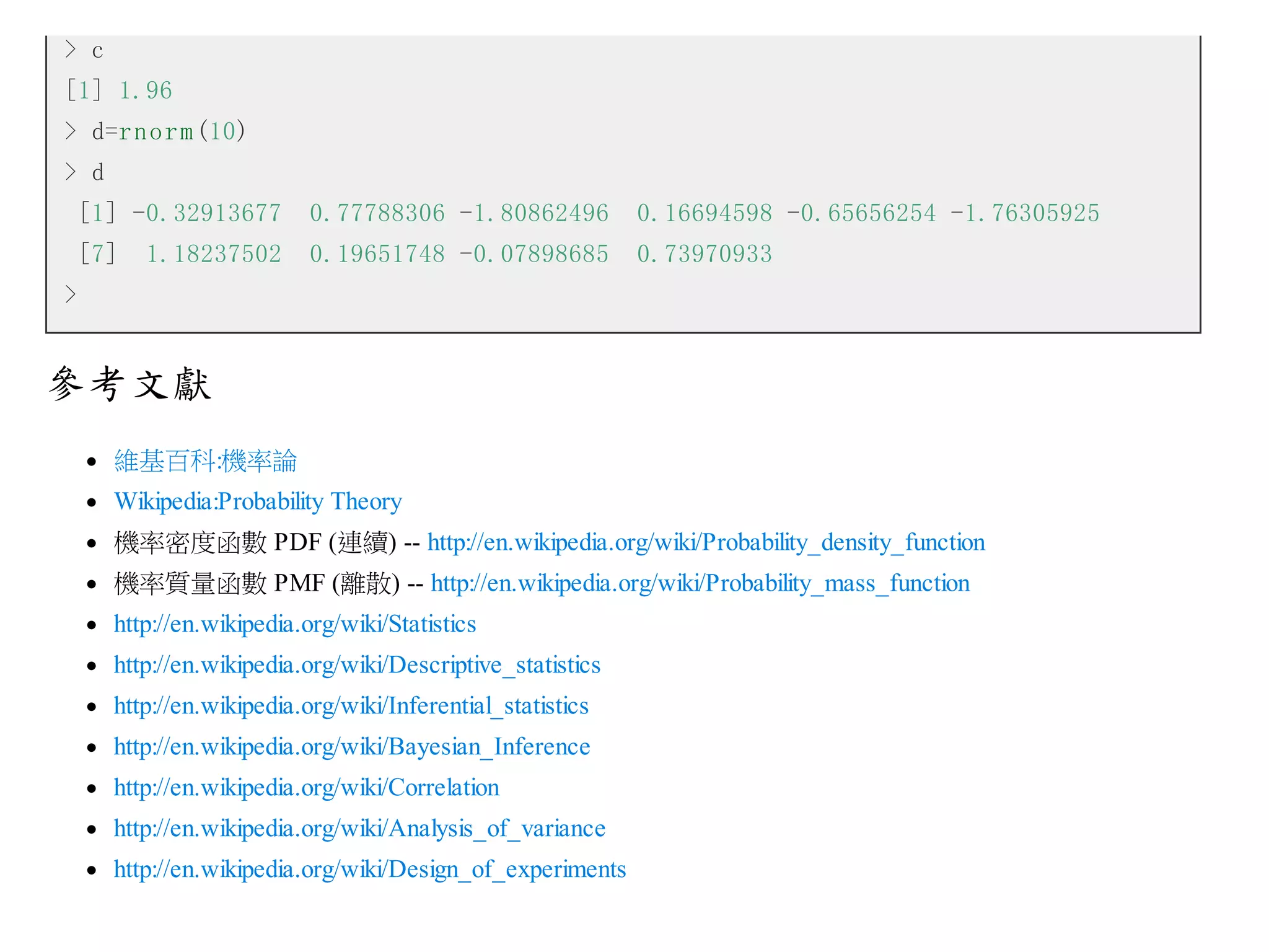 > c
[1] 1.96
> d=r n o r m (10)
> d
[1] -0.32913677

0.77788306 -1.80862496

0.16694598 -0.65656254 -1.76305925

[7]

0.19651748 -0.07898685

0.73970933

1.18237502

>

參考文獻
維基百科:機率論
Wikipedia:Probability Theory
機率密度函數 PDF (連續) -- http://en.wikipedia.org/wiki/Probability_density_function
機率質量函數 PMF (離散) -- http://en.wikipedia.org/wiki/Probability_mass_function
http://en.wikipedia.org/wiki/Statistics
http://en.wikipedia.org/wiki/Descriptive_statistics
http://en.wikipedia.org/wiki/Inferential_statistics
http://en.wikipedia.org/wiki/Bayesian_Inference
http://en.wikipedia.org/wiki/Correlation
http://en.wikipedia.org/wiki/Analysis_of_variance
http://en.wikipedia.org/wiki/Design_of_experiments

 