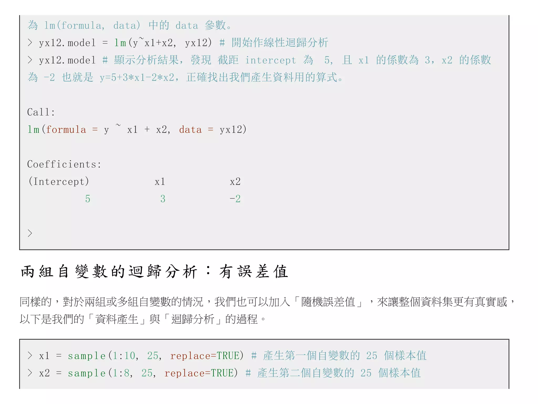 為 lm(formula, data) 中的 data 參數。
> yx12.model = l m (y~x1+x2, yx12) # 開始作線性迴歸分析
> yx12.model # 顯示分析結果，發現 截距 intercept 為　5, 且 x1 的係數為 3，x2 的係數
為 -2 也就是 y=5+3*x1-2*x2，正確找出我們產生資料用的算式。
Call:
l m (formula = y ~ x1 + x2, data = yx12)
Coefficients:
(Intercept)

x1

x2

5

3

-2

>

兩組自變數的迴歸分析：有誤差值
同樣的，對於兩組或多組自變數的情況，我們也可以加入「隨機誤差值」，來讓整個資料集更有真實感，
以下是我們的「資料產生」與「迴歸分析」的過程。
> x1 = s a m p l e (1:10, 25, replace=TRUE) # 產生第一個自變數的 25 個樣本值
> x2 = s a m p l e (1:8, 25, replace=TRUE) # 產生第二個自變數的 25 個樣本值

 