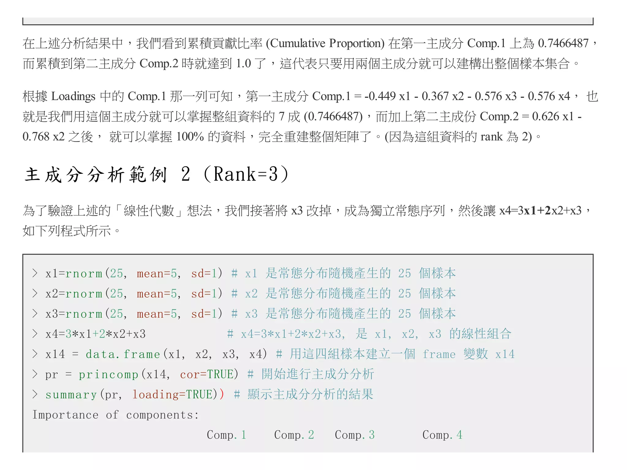 在上述分析結果中，我們看到累積貢獻比率 (Cumulative Proportion) 在第一主成分 Comp.1 上為 0.7466487，
而累積到第二主成分 Comp.2 時就達到 1.0 了，這代表只要用兩個主成分就可以建構出整個樣本集合。
根據 Loadings 中的 Comp.1 那一列可知，第一主成分 Comp.1 = -0.449 x1 - 0.367 x2 - 0.576 x3 - 0.576 x4， 也
就是我們用這個主成分就可以掌握整組資料的 7 成 (0.7466487)，而加上第二主成份 Comp.2 = 0.626 x1 0.768 x2 之後， 就可以掌握 100% 的資料，完全重建整個矩陣了。(因為這組資料的 rank 為 2)。

主成分分析範例 2 (Rank=3)
為了驗證上述的「線性代數」想法，我們接著將 x3 改掉，成為獨立常態序列，然後讓 x4=3x1+2x2+x3，
如下列程式所示。
> x1=r n o r m (25, mean=5, sd=1) # x1 是常態分布隨機產生的 25 個樣本
> x2=r n o r m (25, mean=5, sd=1) # x2 是常態分布隨機產生的 25 個樣本
> x3=r n o r m (25, mean=5, sd=1) # x3 是常態分布隨機產生的 25 個樣本
> x4=3*x1+2*x2+x3

# x4=3*x1+2*x2+x3, 是 x1, x2, x3 的線性組合

> x14 = d a t a . f r a m e (x1, x2, x3, x4) # 用這四組樣本建立一個 frame 變數 x14
> pr = p r i n c o m p (x14, cor=TRUE) # 開始進行主成分分析
> s u m m a r y (pr, loading=TRUE)) # 顯示主成分分析的結果
Importance of components:
Comp.1

Comp.2

Comp.3

Comp.4

 