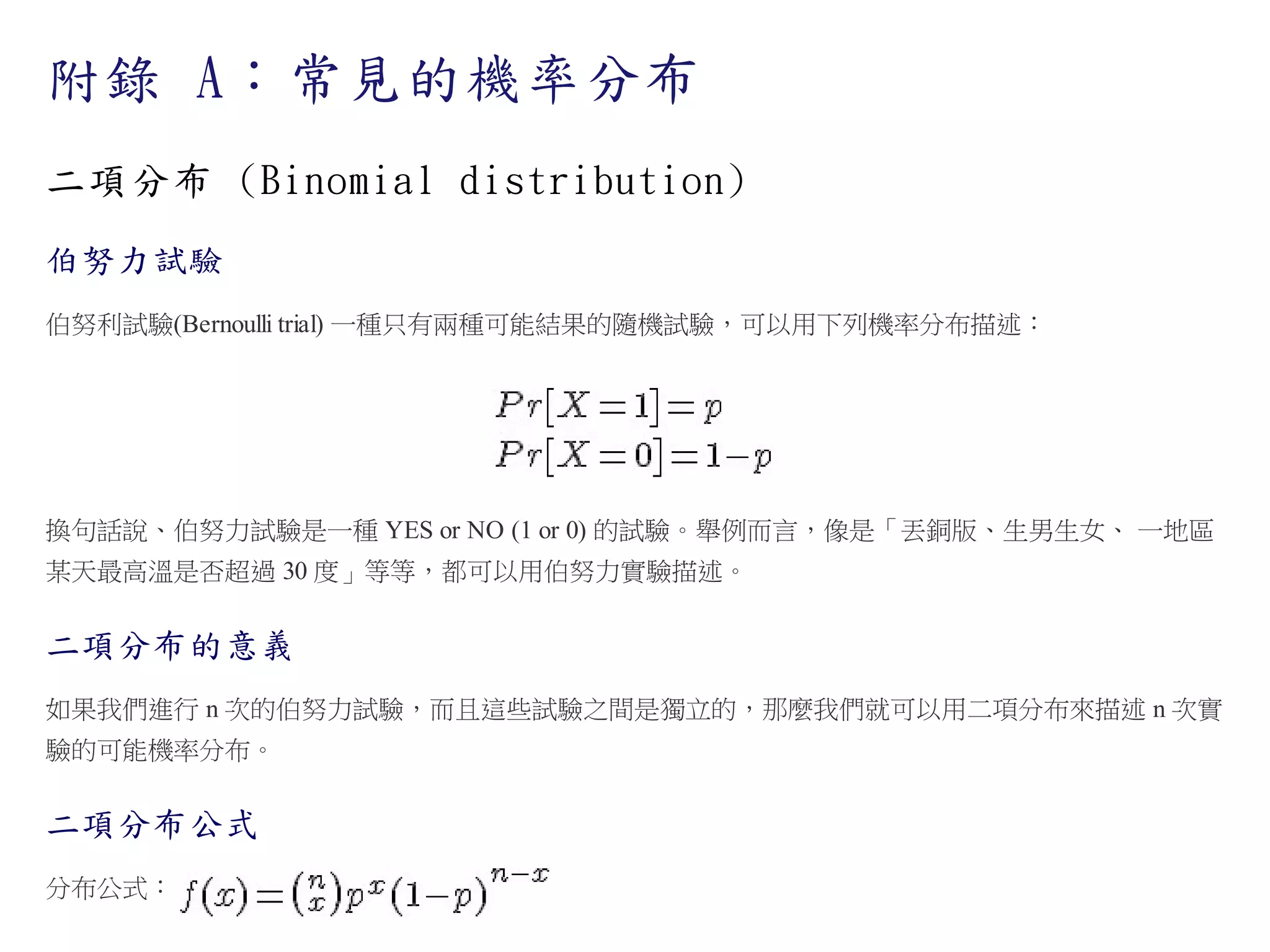 附錄 A：常見的機率分布
二項分布 (Binomial distribution)
伯努力試驗
伯努利試驗(Bernoulli trial) 一種只有兩種可能結果的隨機試驗，可以用下列機率分布描述：

換句話說、伯努力試驗是一種 YES or NO (1 or 0) 的試驗。舉例而言，像是「丟銅版、生男生女、 一地區
某天最高溫是否超過 30 度」等等，都可以用伯努力實驗描述。

二項分布的意義
如果我們進行 n 次的伯努力試驗，而且這些試驗之間是獨立的，那麼我們就可以用二項分布來描述 n 次實
驗的可能機率分布。

二項分布公式
分布公式：

 