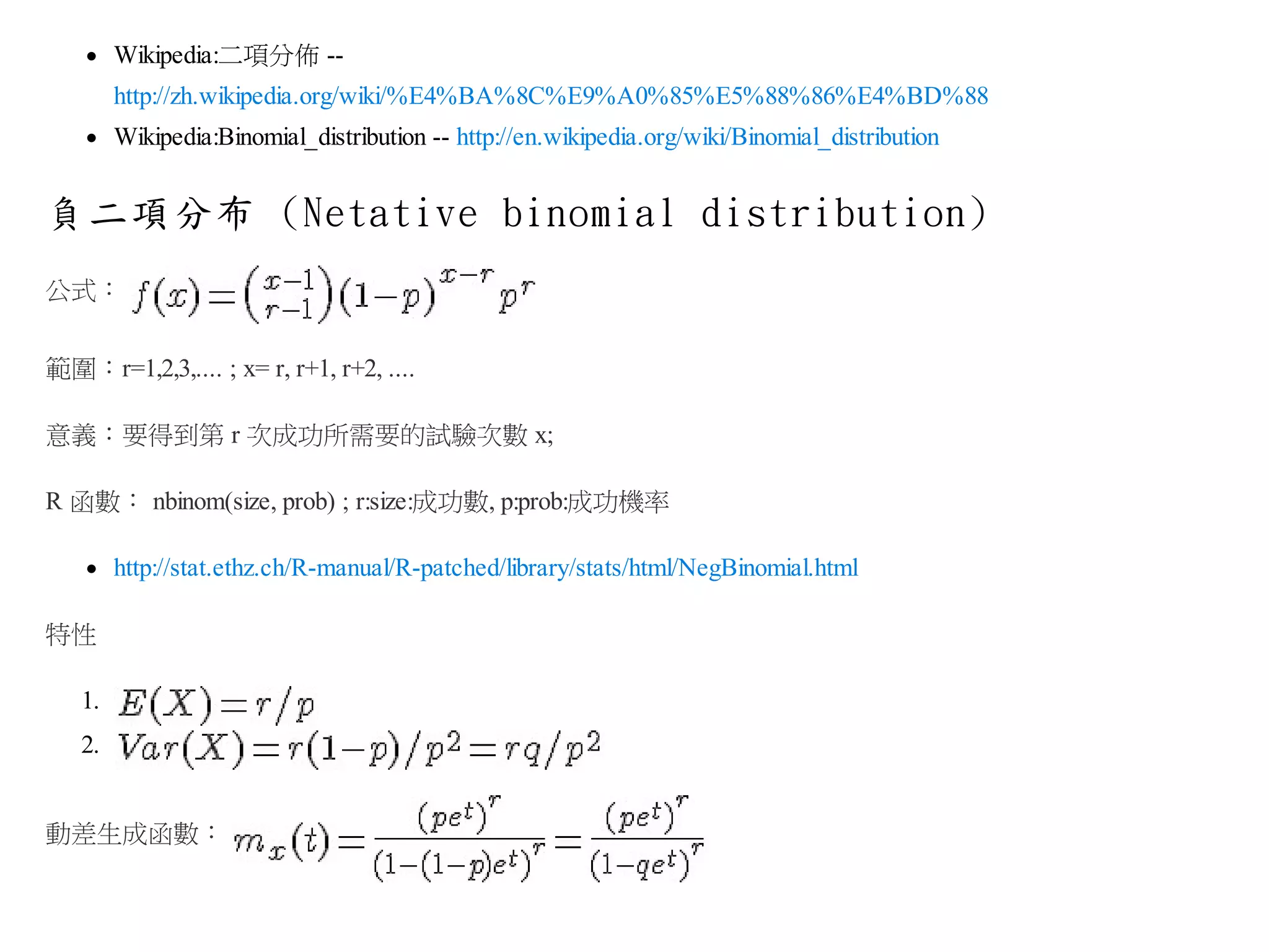 Wikipedia:二項分佈 -http://zh.wikipedia.org/wiki/%E4%BA%8C%E9%A0%85%E5%88%86%E4%BD%88
Wikipedia:Binomial_distribution -- http://en.wikipedia.org/wiki/Binomial_distribution

負二項分布 (Netative binomial distribution)
公式：
範圍：r=1,2,3,.... ; x= r, r+1, r+2, ....
意義：要得到第 r 次成功所需要的試驗次數 x;
R 函數： nbinom(size, prob) ; r:size:成功數, p:prob:成功機率
http://stat.ethz.ch/R-manual/R-patched/library/stats/html/NegBinomial.html
特性
1.
2.
動差生成函數：

 