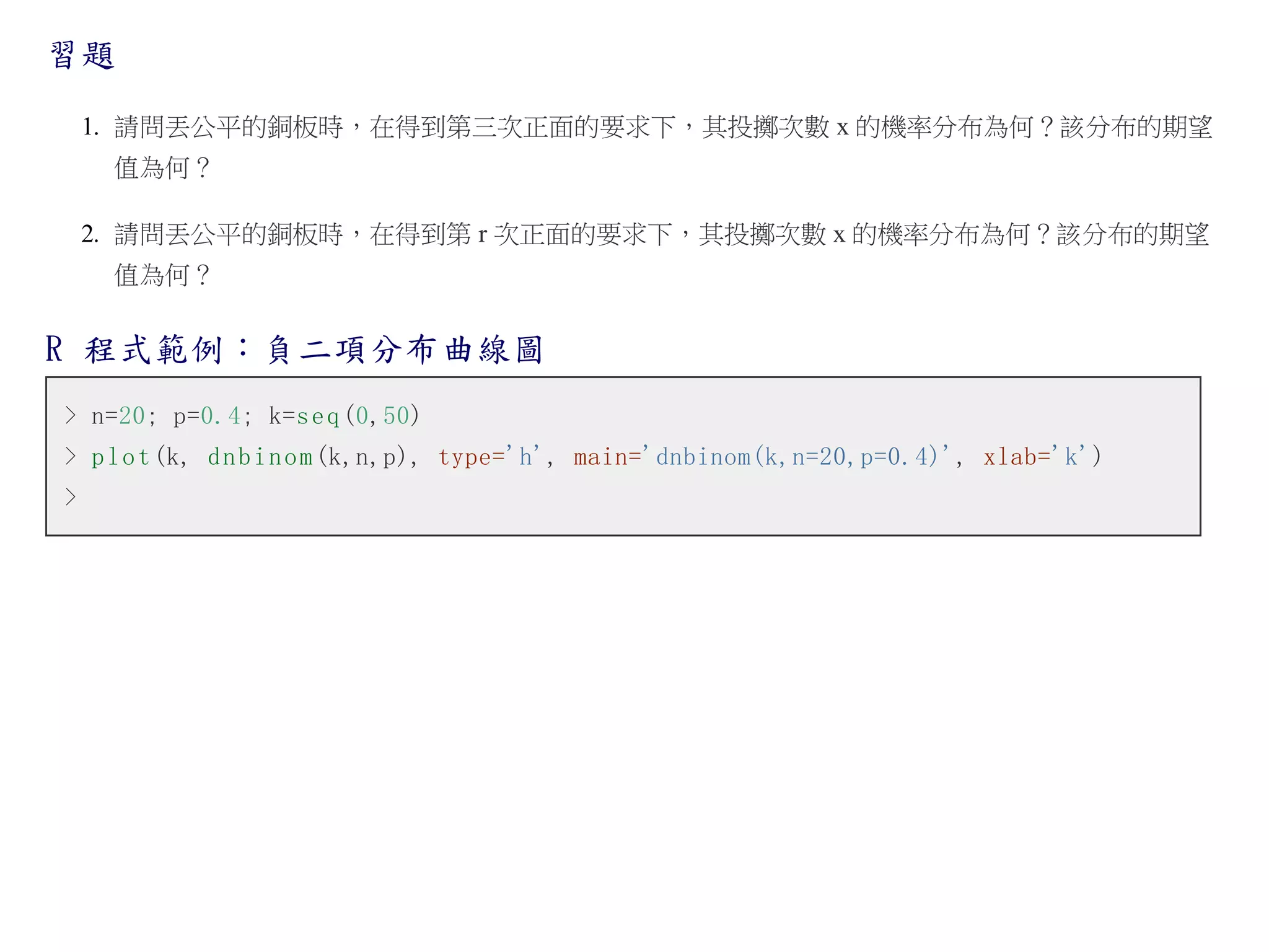 習題
1. 請問丟公平的銅板時，在得到第三次正面的要求下，其投擲次數 x 的機率分布為何？該分布的期望
值為何？
2. 請問丟公平的銅板時，在得到第 r 次正面的要求下，其投擲次數 x 的機率分布為何？該分布的期望
值為何？

R 程式範例：負二項分布曲線圖
> n=20; p=0.4; k=s e q (0,50)
> p l o t (k, d n b i n o m (k,n,p), type='h', main='dnbinom(k,n=20,p=0.4)', xlab='k')
>

 