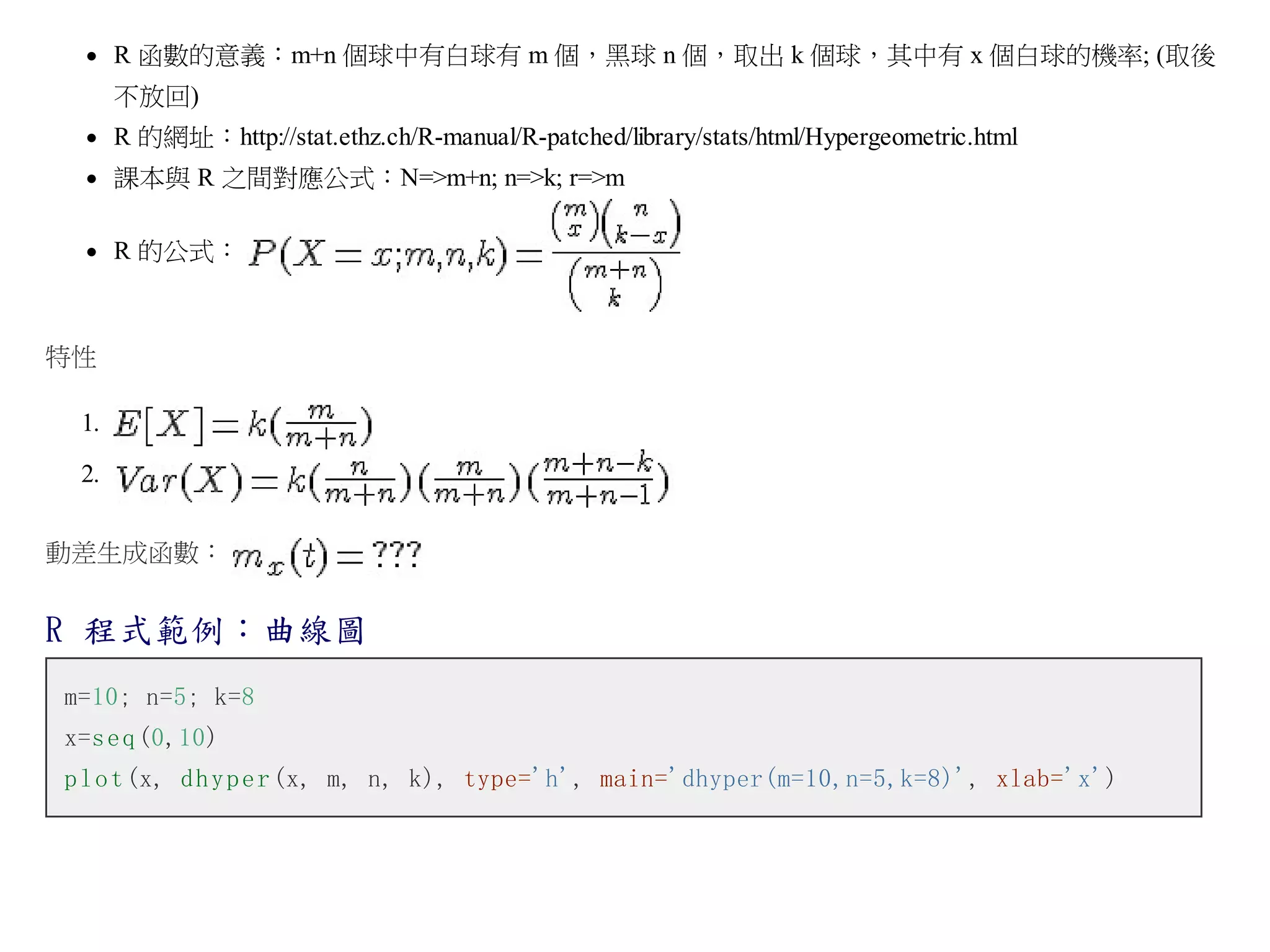 R 函數的意義：m+n 個球中有白球有 m 個，黑球 n 個，取出 k 個球，其中有 x 個白球的機率; (取後
不放回)
R 的網址：http://stat.ethz.ch/R-manual/R-patched/library/stats/html/Hypergeometric.html
課本與 R 之間對應公式：N=>m+n; n=>k; r=>m
R 的公式：

特性
1.
2.
動差生成函數：

R 程式範例：曲線圖
m=10; n=5; k=8
x=s e q (0,10)
p l o t (x, d h y p e r (x, m, n, k), type='h', main='dhyper(m=10,n=5,k=8)', xlab='x')

 