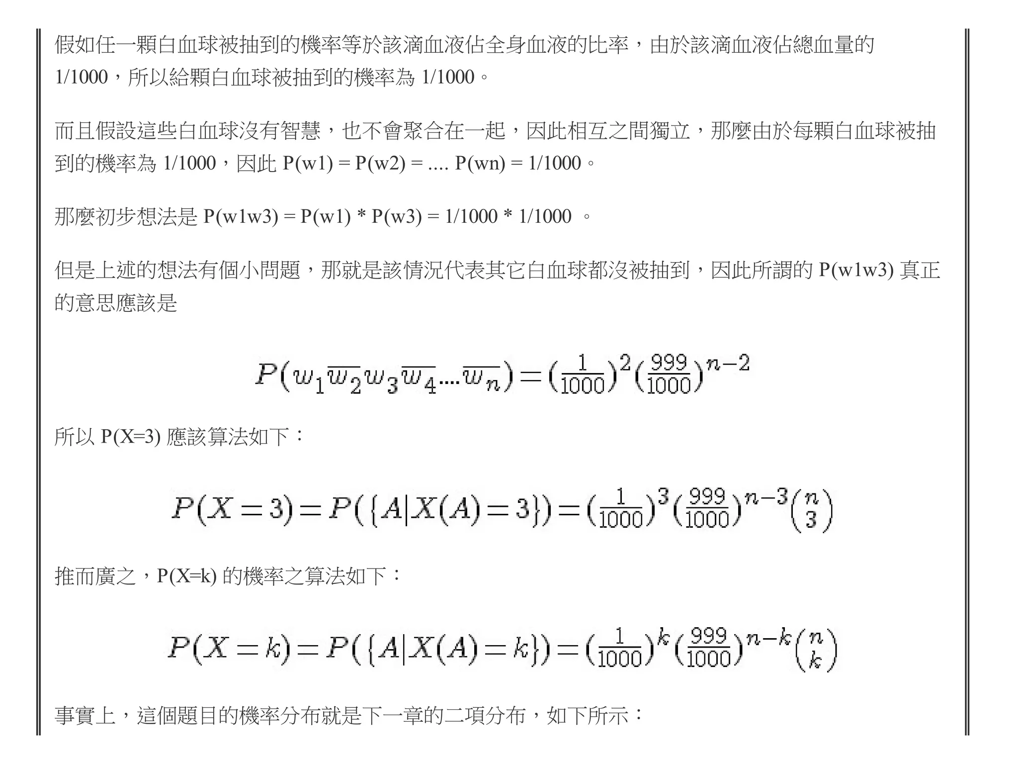 假如任一顆白血球被抽到的機率等於該滴血液佔全身血液的比率，由於該滴血液佔總血量的
1/1000，所以給顆白血球被抽到的機率為 1/1000。
而且假設這些白血球沒有智慧，也不會聚合在一起，因此相互之間獨立，那麼由於每顆白血球被抽
到的機率為 1/1000，因此 P(w1) = P(w2) = .... P(wn) = 1/1000。
那麼初步想法是 P(w1w3) = P(w1) * P(w3) = 1/1000 * 1/1000 。
但是上述的想法有個小問題，那就是該情況代表其它白血球都沒被抽到，因此所謂的 P(w1w3) 真正
的意思應該是

所以 P(X=3) 應該算法如下：

推而廣之，P(X=k) 的機率之算法如下：

事實上，這個題目的機率分布就是下一章的二項分布，如下所示：

 