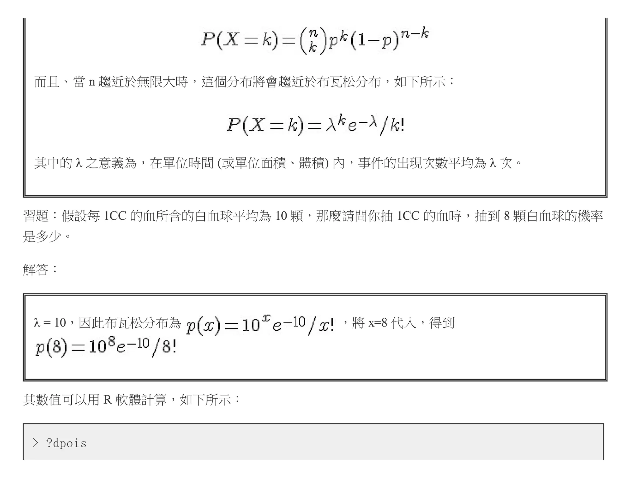 而且、當 n 趨近於無限大時，這個分布將會趨近於布瓦松分布，如下所示：

其中的 λ 之意義為，在單位時間 (或單位面積、體積) 內，事件的出現次數平均為 λ 次。

習題：假設每 1CC 的血所含的白血球平均為 10 顆，那麼請問你抽 1CC 的血時，抽到 8 顆白血球的機率
是多少。
解答：

λ = 10，因此布瓦松分布為

其數值可以用 R 軟體計算，如下所示：
> ?dpois

，將 x=8 代入，得到

 