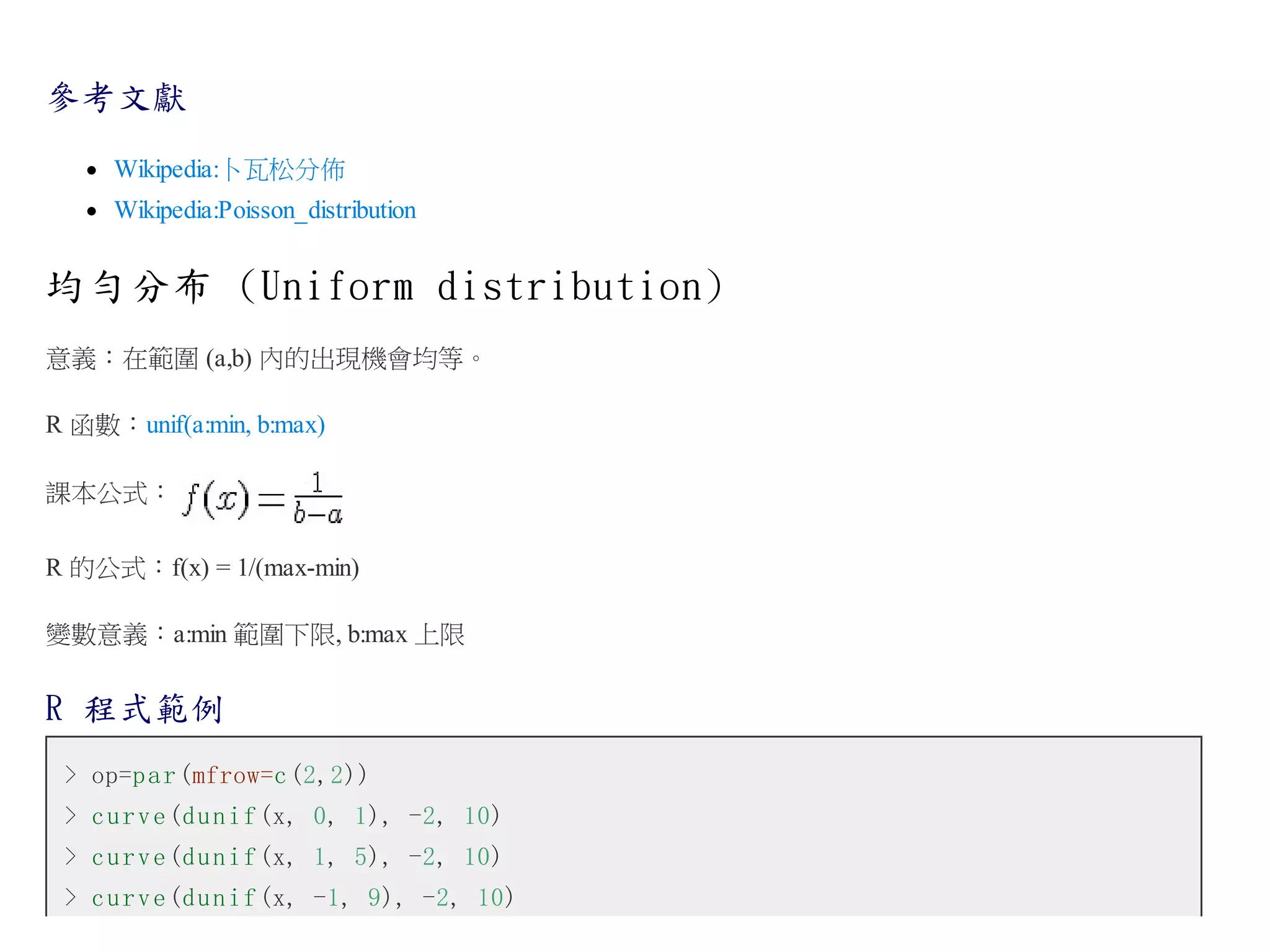 參考文獻
Wikipedia:卜瓦松分佈
Wikipedia:Poisson_distribution

均勻分布 (Uniform distribution)
意義：在範圍 (a,b) 內的出現機會均等。
R 函數：unif(a:min, b:max)
課本公式：
R 的公式：f(x) = 1/(max-min)
變數意義：a:min 範圍下限, b:max 上限

R 程式範例
> op=p a r (mfrow=c (2,2))
> c u r v e (d u n i f (x, 0, 1), -2, 10)
> c u r v e (d u n i f (x, 1, 5), -2, 10)
> c u r v e (d u n i f (x, -1, 9), -2, 10)

 