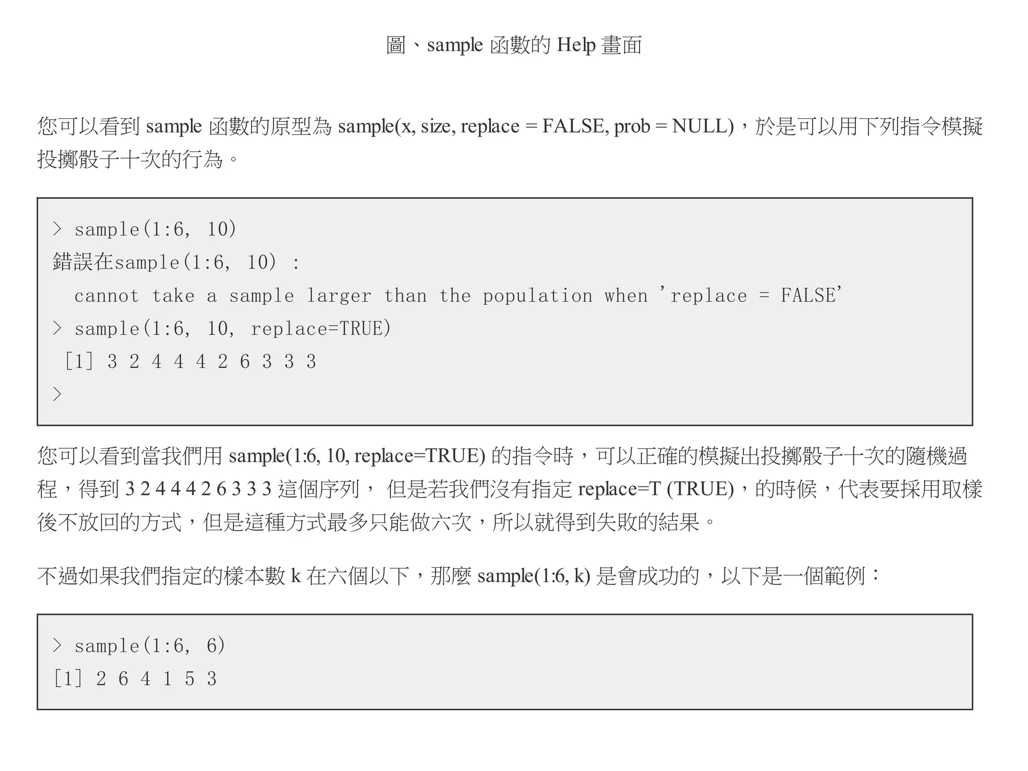 圖、sample 函數的 Help 畫面

您可以看到 sample 函數的原型為 sample(x, size, replace = FALSE, prob = NULL)，於是可以用下列指令模擬
投擲骰子十次的行為。
> sample(1:6, 10)
錯誤在sample(1:6, 10) :
cannot take a sample larger than the population when 'replace = FALSE'
> sample(1:6, 10, replace=TRUE)
[1] 3 2 4 4 4 2 6 3 3 3
>
您可以看到當我們用 sample(1:6, 10, replace=TRUE) 的指令時，可以正確的模擬出投擲骰子十次的隨機過
程，得到 3 2 4 4 4 2 6 3 3 3 這個序列， 但是若我們沒有指定 replace=T (TRUE)，的時候，代表要採用取樣
後不放回的方式，但是這種方式最多只能做六次，所以就得到失敗的結果。
不過如果我們指定的樣本數 k 在六個以下，那麼 sample(1:6, k) 是會成功的，以下是一個範例：
> sample(1:6, 6)
[1] 2 6 4 1 5 3

 