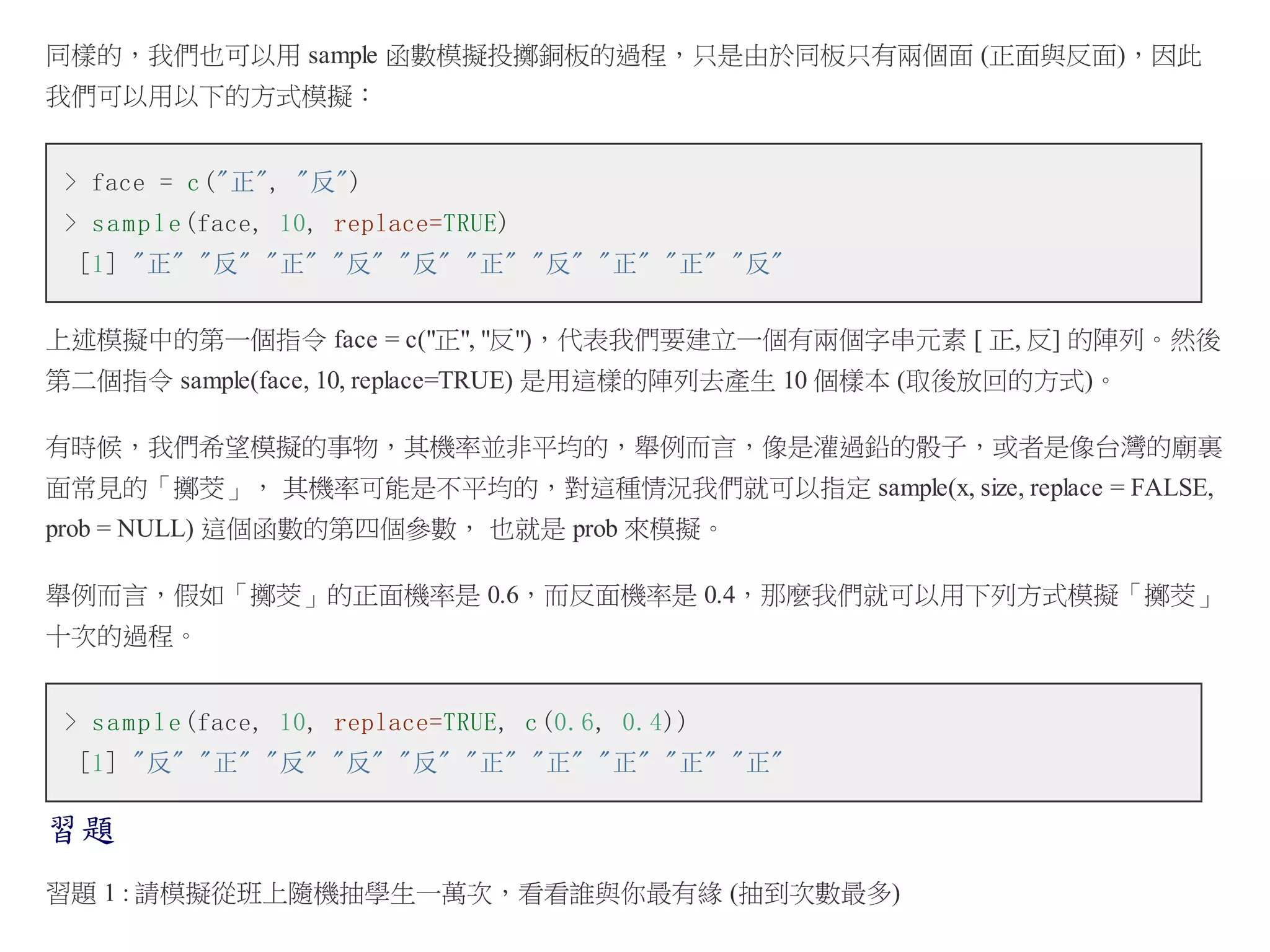 同樣的，我們也可以用 sample 函數模擬投擲銅板的過程，只是由於同板只有兩個面 (正面與反面)，因此
我們可以用以下的方式模擬：
> face = c ("正", "反")
> s a m p l e (face, 10, replace=TRUE)
[1] "正" "反" "正" "反" "反" "正" "反" "正" "正" "反"
上述模擬中的第一個指令 face = c("正", "反")，代表我們要建立一個有兩個字串元素 [ 正, 反] 的陣列。然後
第二個指令 sample(face, 10, replace=TRUE) 是用這樣的陣列去產生 10 個樣本 (取後放回的方式)。
有時候，我們希望模擬的事物，其機率並非平均的，舉例而言，像是灌過鉛的骰子，或者是像台灣的廟裏
面常見的「擲茭」， 其機率可能是不平均的，對這種情況我們就可以指定 sample(x, size, replace = FALSE,
prob = NULL) 這個函數的第四個參數， 也就是 prob 來模擬。
舉例而言，假如「擲茭」的正面機率是 0.6，而反面機率是 0.4，那麼我們就可以用下列方式模擬「擲茭」
十次的過程。
> s a m p l e (face, 10, replace=TRUE, c (0.6, 0.4))
[1] "反" "正" "反" "反" "反" "正" "正" "正" "正" "正"

習題
習題 1 : 請模擬從班上隨機抽學生一萬次，看看誰與你最有緣 (抽到次數最多)

 