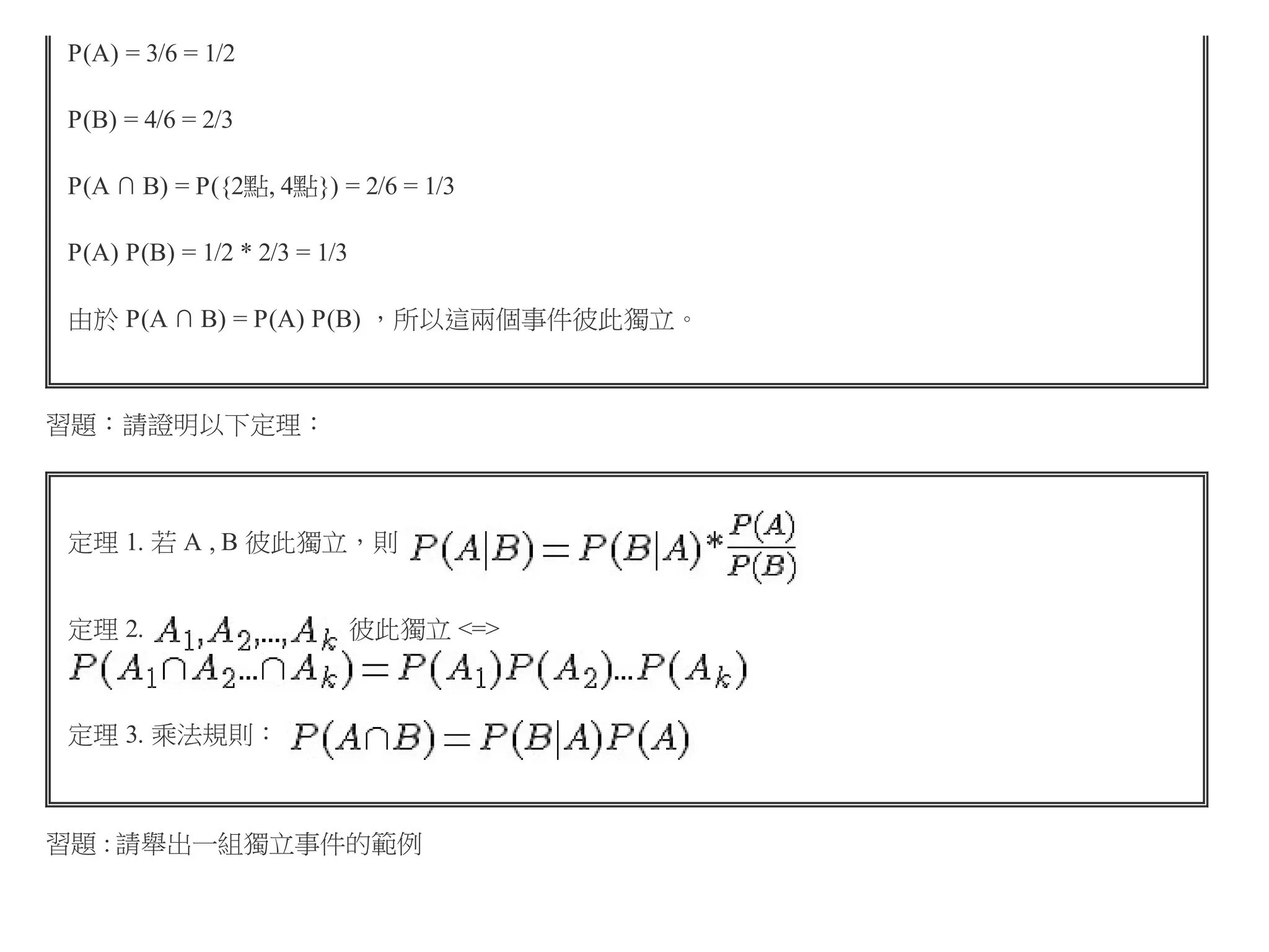 P(A) = 3/6 = 1/2
P(B) = 4/6 = 2/3
P(A ∩ B) = P({2點, 4點}) = 2/6 = 1/3
P(A) P(B) = 1/2 * 2/3 = 1/3
由於 P(A ∩ B) = P(A) P(B) ，所以這兩個事件彼此獨立。

習題：請證明以下定理：

定理 1. 若 A , B 彼此獨立，則
定理 2.

彼此獨立 <=>

定理 3. 乘法規則：

習題 : 請舉出一組獨立事件的範例

 