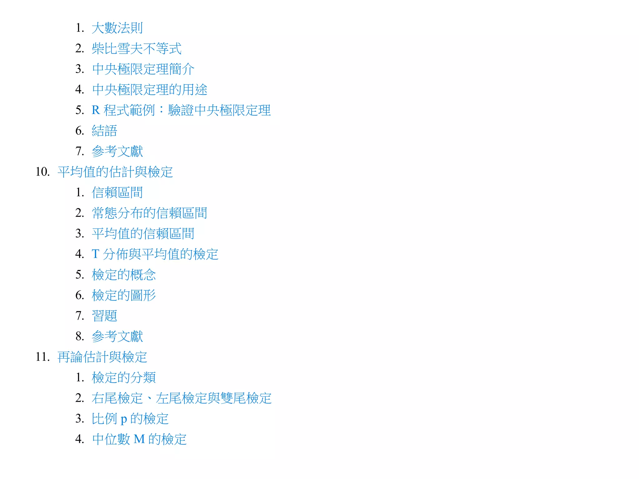 1. 大數法則
2. 柴比雪夫不等式
3. 中央極限定理簡介
4. 中央極限定理的用途
5. R 程式範例：驗證中央極限定理
6. 結語
7. 參考文獻
10. 平均值的估計與檢定
1. 信賴區間
2. 常態分布的信賴區間
3. 平均值的信賴區間
4. T 分佈與平均值的檢定
5. 檢定的概念
6. 檢定的圖形
7. 習題
8. 參考文獻
11. 再論估計與檢定
1. 檢定的分類
2. 右尾檢定、左尾檢定與雙尾檢定
3. 比例 p 的檢定
4. 中位數 M 的檢定

 