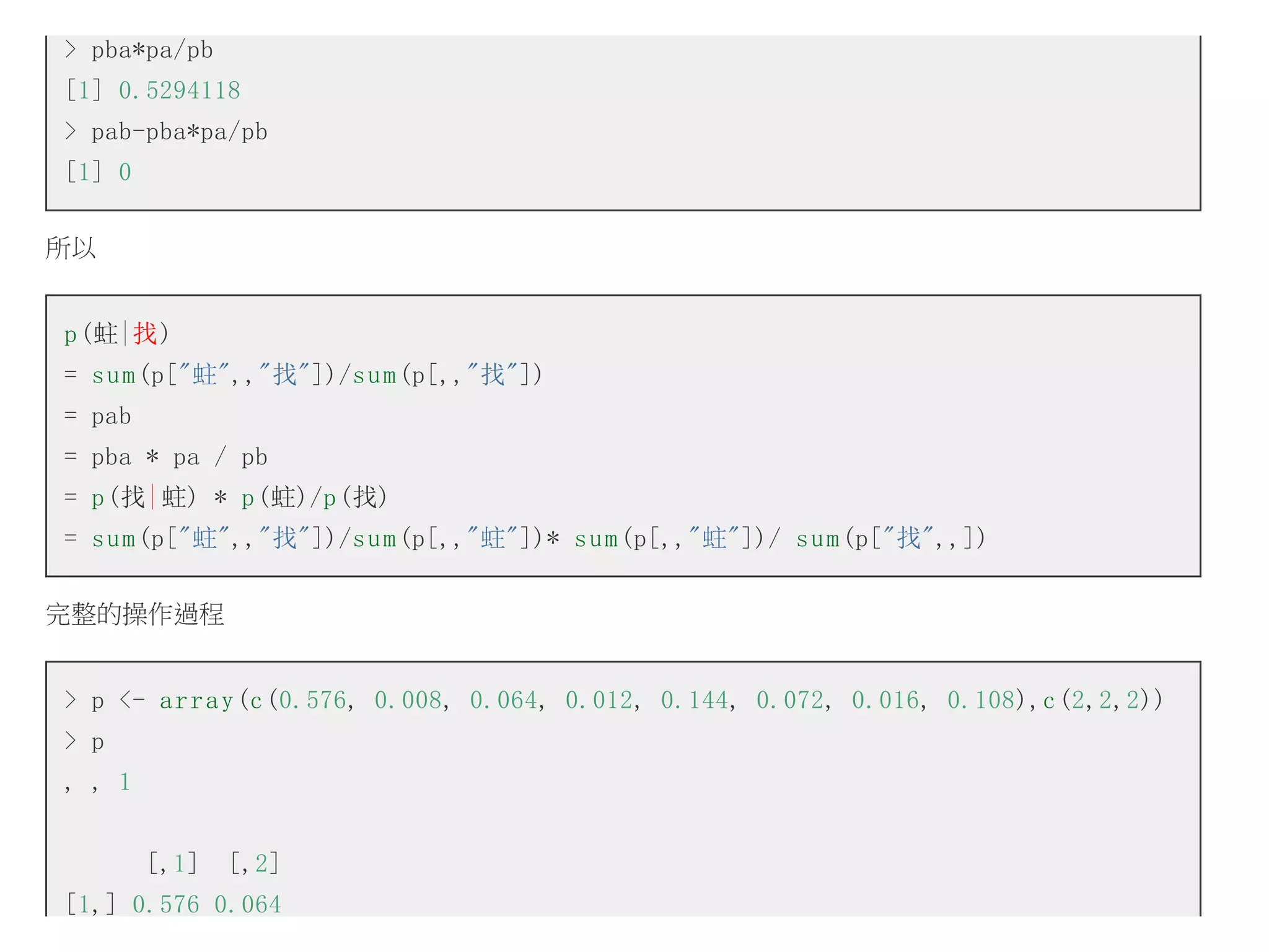 > pba*pa/pb
[1] 0.5294118
> pab-pba*pa/pb
[1] 0
所以
p (蛀|找)
= s u m (p["蛀",,"找"])/s u m (p[,,"找"])
= pab
= pba * pa / pb
= p (找| 蛀) * p (蛀)/p (找)
= s u m (p["蛀",,"找"])/s u m (p[,,"蛀"])* s u m (p[,,"蛀"])/ s u m (p["找",,])
完整的操作過程
> p <- a r r a y (c (0.576, 0.008, 0.064, 0.012, 0.144, 0.072, 0.016, 0.108),c (2,2,2))
> p
, , 1
[,1]

[,2]

[1,] 0.576 0.064

 