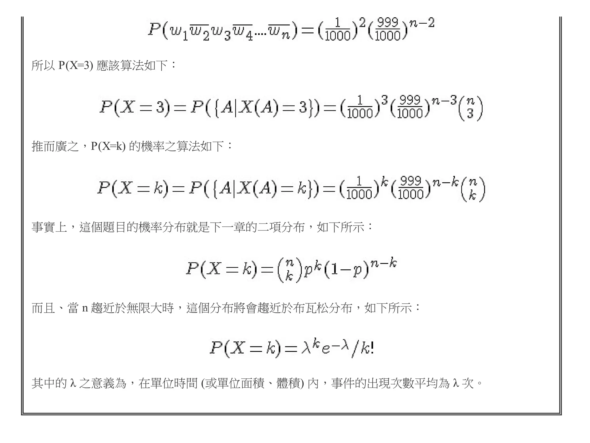 所以 P(X=3) 應該算法如下：

推而廣之，P(X=k) 的機率之算法如下：

事實上，這個題目的機率分布就是下一章的二項分布，如下所示：

而且、當 n 趨近於無限大時，這個分布將會趨近於布瓦松分布，如下所示：

其中的 λ 之意義為，在單位時間 (或單位面積、體積) 內，事件的出現次數平均為 λ 次。

 