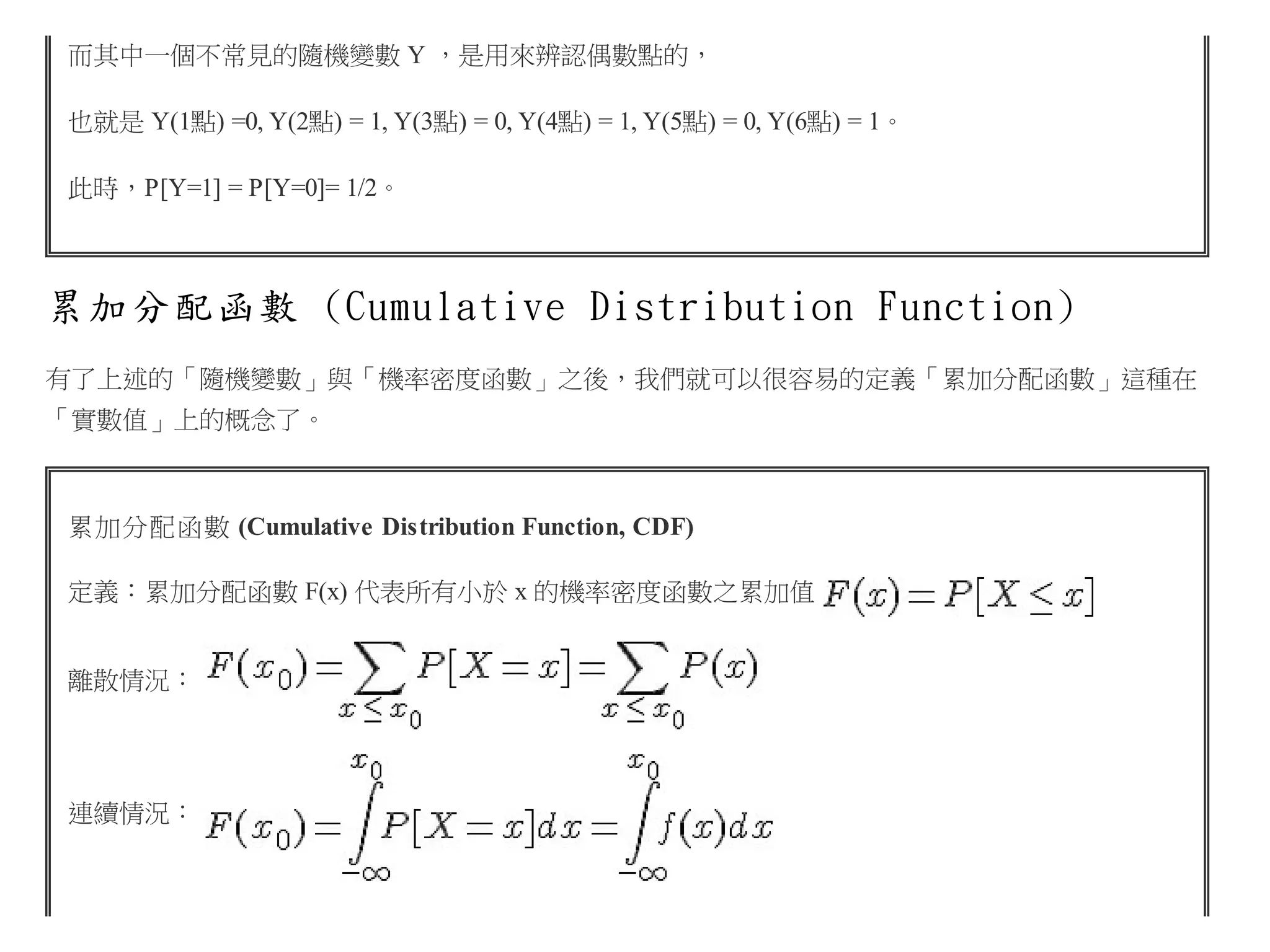 而其中一個不常見的隨機變數 Y ，是用來辨認偶數點的，
也就是 Y(1點) =0, Y(2點) = 1, Y(3點) = 0, Y(4點) = 1, Y(5點) = 0, Y(6點) = 1。
此時，P[Y=1] = P[Y=0]= 1/2。

累加分配函數 (Cumulative Distribution Function)
有了上述的「隨機變數」與「機率密度函數」之後，我們就可以很容易的定義「累加分配函數」這種在
「實數值」上的概念了。

累加分配函數 (Cumulative Distribution Function, CDF)
定義：累加分配函數 F(x) 代表所有小於 x 的機率密度函數之累加值
離散情況：

連續情況：

 