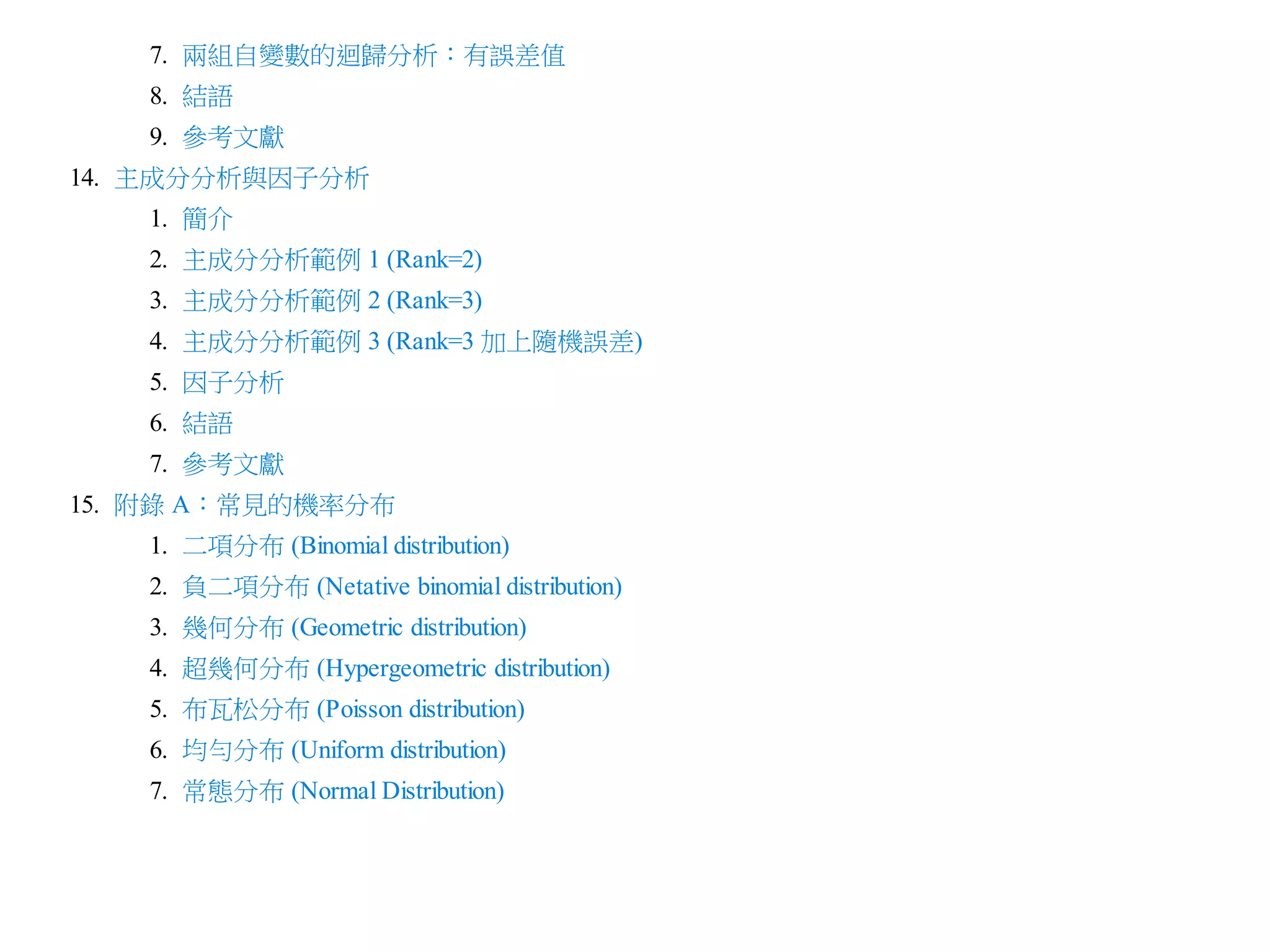 7. 兩組自變數的迴歸分析：有誤差值
8. 結語
9. 參考文獻
14. 主成分分析與因子分析
1. 簡介
2. 主成分分析範例 1 (Rank=2)
3. 主成分分析範例 2 (Rank=3)
4. 主成分分析範例 3 (Rank=3 加上隨機誤差)
5. 因子分析
6. 結語
7. 參考文獻
15. 附錄 A：常見的機率分布
1. 二項分布 (Binomial distribution)
2. 負二項分布 (Netative binomial distribution)
3. 幾何分布 (Geometric distribution)
4. 超幾何分布 (Hypergeometric distribution)
5. 布瓦松分布 (Poisson distribution)
6. 均勻分布 (Uniform distribution)
7. 常態分布 (Normal Distribution)

 